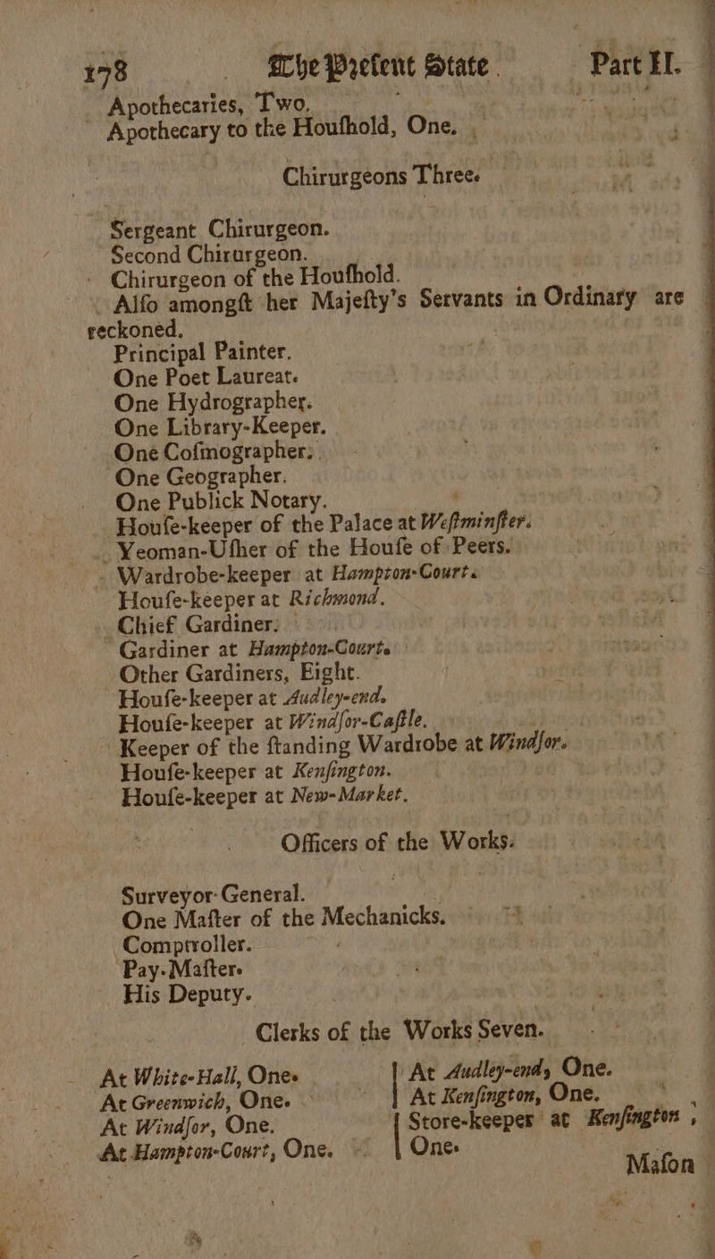 Apothecaries, Two, Sergeant Chirurgeon. Second Chirurgeon. reckoned, Principal Painter. One Poet Laureat. One Hydrographer. One Library-Keeper. One Cofmographer: | One Geographer. One Publick Notary. Houfe-keeper at Richmond. Chief Gardiner: — Other Gardiners, Eight. Houfe-keeper at 4udley-end. Houfe-keeper at Kenfington. Officers of Surveyor: General. the Works. Comptroller. Pay- Matter. His Deputy. Clerks of the At White- Hall, Ones At Greenwich, One. At Windfor, One. At Hampton-Court, One. Works Seven. At Audley-endy One. At Kenfington, One. age Store-keeper at Kenfington , One: . re