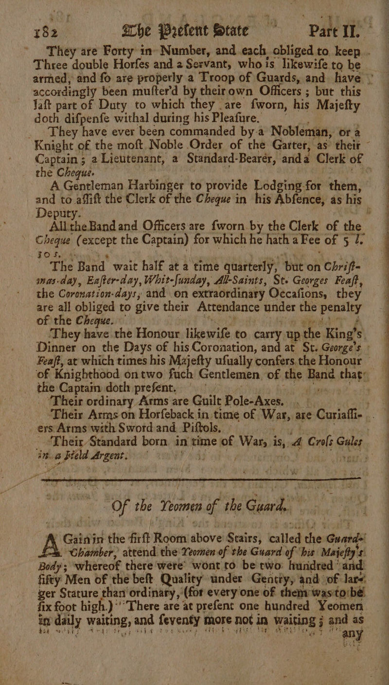 accordingly been mufter’d by theirown Officers ; but this Jaft part of Duty to which they are {worn, his Majefty doth difpenfe withal during his Pleafure. They have ever been commanded bya Nobleman, ora the Chegue. A ean Harbinger to provide Lodging for them, Deputy. Cheque ( except the Captain) for which = hath a Fee OF 5-45 TO SwiMs The Band wait half at a time quarterly, ‘Bue on Chrift- mas-day, Eafter-day, Whit-{unday, All-Saints, St. Georges Feaft, the Coronation-days; and on extraordinary Occafions, they are all obliged to give their Attendance under the penalty of the Cheque. ‘They have the Honour likeiwite to carry up the King’ 5 . a Captam doth prefent. ‘Their ordinary Arms are Guilt Pole-Axes. ers Arms with Sword and Piftols. ‘Their Standard born in time ‘of Wats ie, 4 Crols Ge athe 6 Held Argent, i ia eit, 3 “ “of te Tames of the Guard? » Gata the fet Room wore Resins} called =. Guards Body ; whereof there were’ wont to be two hundred ‘and. fifty Men of the beft Quality under Gentty, and of Jar. ger Stature ‘ae ordinary ‘(for every one of them: was'to/bé. fix foot high.)‘’’There are at prefent one hundred Yeomen my