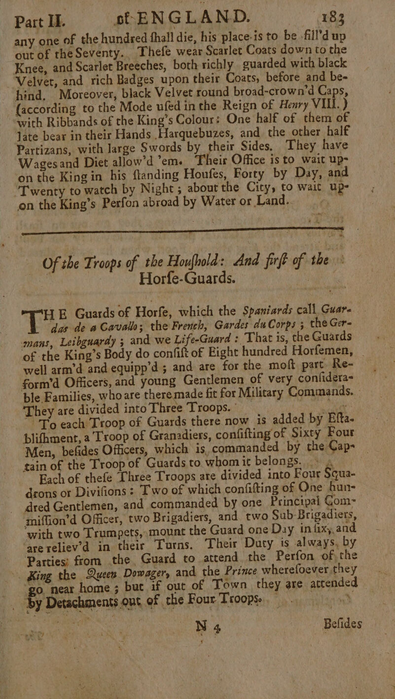 any one of the hundred thall die, his place-is to be -fill’d up out of theSeventy.. Thefe wear Scarlet Coats down to the Knee, and Scarlet Breeches, both richly guarded with black Velvet, and rich Badges upon their Coats, before and be- hind. Moreover, black Velvet round broad-crown’d Caps, (according to the Mode ufed in the Reign of Henry VIL. ) with Ribbands of the King’s Colour: One half of them of late bear in their Hands Harquebuzes, and the other half Partizans, with large Swords by their Sides. They have Wagesand Diet allow’d em. Theis Office is to_wait up- on the King in his flanding Houfes, Forty by Day, and Twenty to watch by Night ; about the City, to wait Up- on the King’s Perfon abroad by Water or Land. pees Of the Troops of the Houfnold: And firft of the Horfe-Guards. Ag go E Guards of Horfe, which the Spaniards call Guare das de a Cavallo; the French, Gardes duCorps 5 the Ger- mans, Leibguardy ; and we Life-Guard : That is, the Guards of the King’s Body do confift of Fight hundred Horfemen, | well arm’d and equipp’d ; and are for the moft part Re- form’d Officers, and young Gentlemen of very confidera- ble Families, who are there made fit for Military Commands. They are divided into Three Troops. ' ii Sh ite To each Troop of Guards there now is added by Efta. blifhment, a Troop of Granadiers, confifting of Sixty Four Men, befides Officers, which is. commanded by the Cap- tain of the Troop of Guards to whomit belongs. . Each of thefe Three Troops ate divided into Four Squa- drons or Divifions : Two of which confitting of One bun- dred Gentlemen, and commanded by one Principal Gom- miflion’d Officer, two Brigadiers, and two Sub-Brigadiers, with two Trumpets, mount the Guard one Day in fixy,and ‘are reliev’d in their Turns. Their Duty is always, by Parties; from the, Guard to attend the Perfon of, the -. King the Queen Dowager, and the Prince wherefoever they ‘go. near home ; but if out of Town they are attended _ By Detachments.out of the Four Troops. alsaock La i a oh Sn § pe we Befides