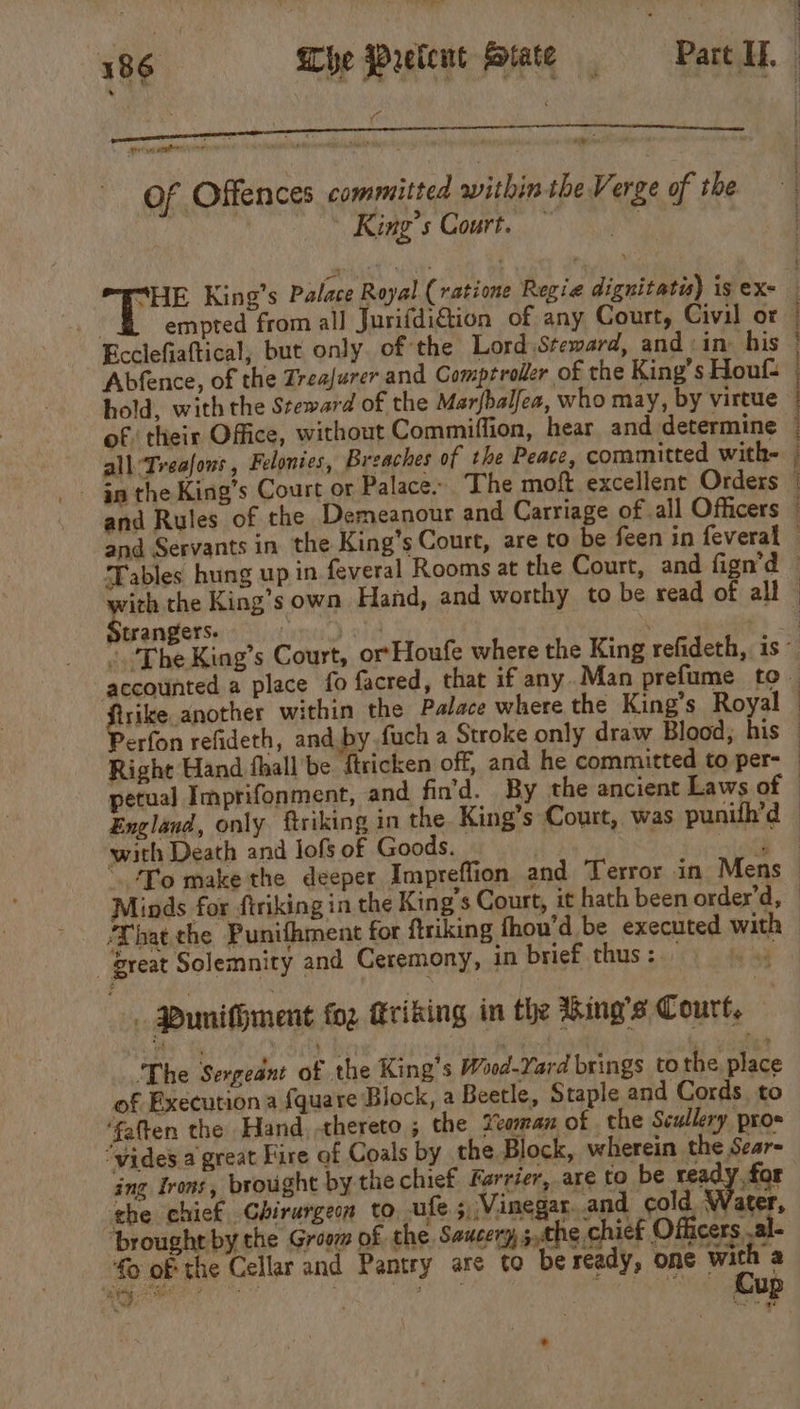 aS ame oy aie 10 é Of Offences committed within the Verge of the | | King’s Court. | “HE King’s Palace Royal (ratione Regie dignitatis) is ex- 44 empted from all Jurifdi€tion of any Court, Civil or Ecclefiaftical, but only. of the Lord Steward, and ‘in. his Abfence, of the Zrea/urer and Comptroller of the King’s Houf- hold, with the Steward of the Marfbalfea, who may, by virtue of their Office, without Commiffion, hear and determine eee ee ich the King’s own Hand, and worthy to be read of all trangers. with Death and lofs of Goods.  e _ great Solemnity and Ceremony, in brief thus : | Punifhment fo2 ftriking in the %ing’s Court. ‘The Sergeant of the King’s Wood-Yard brings to the place of Execution a fquare Block, a Beetle, Staple and Cords to ‘fatten the Hand, thereto ; the Yeoman of the Scullery proe “vides a great Fire of Coals by the Block, wherein the Sear ing Irons, brought by the chief Farrier, are to be ready for the chief Chirurgen to, ufe 5, Vinegar..and cold Water, ‘brought by the Groom of the Saucery 5,the chief Officers .al- fo of the Cellar and Pantry are to be ready, one al That the Punithment for ftriking fhou'd be executed with ear “ted 3 a Lis | bs aay 7 eis *