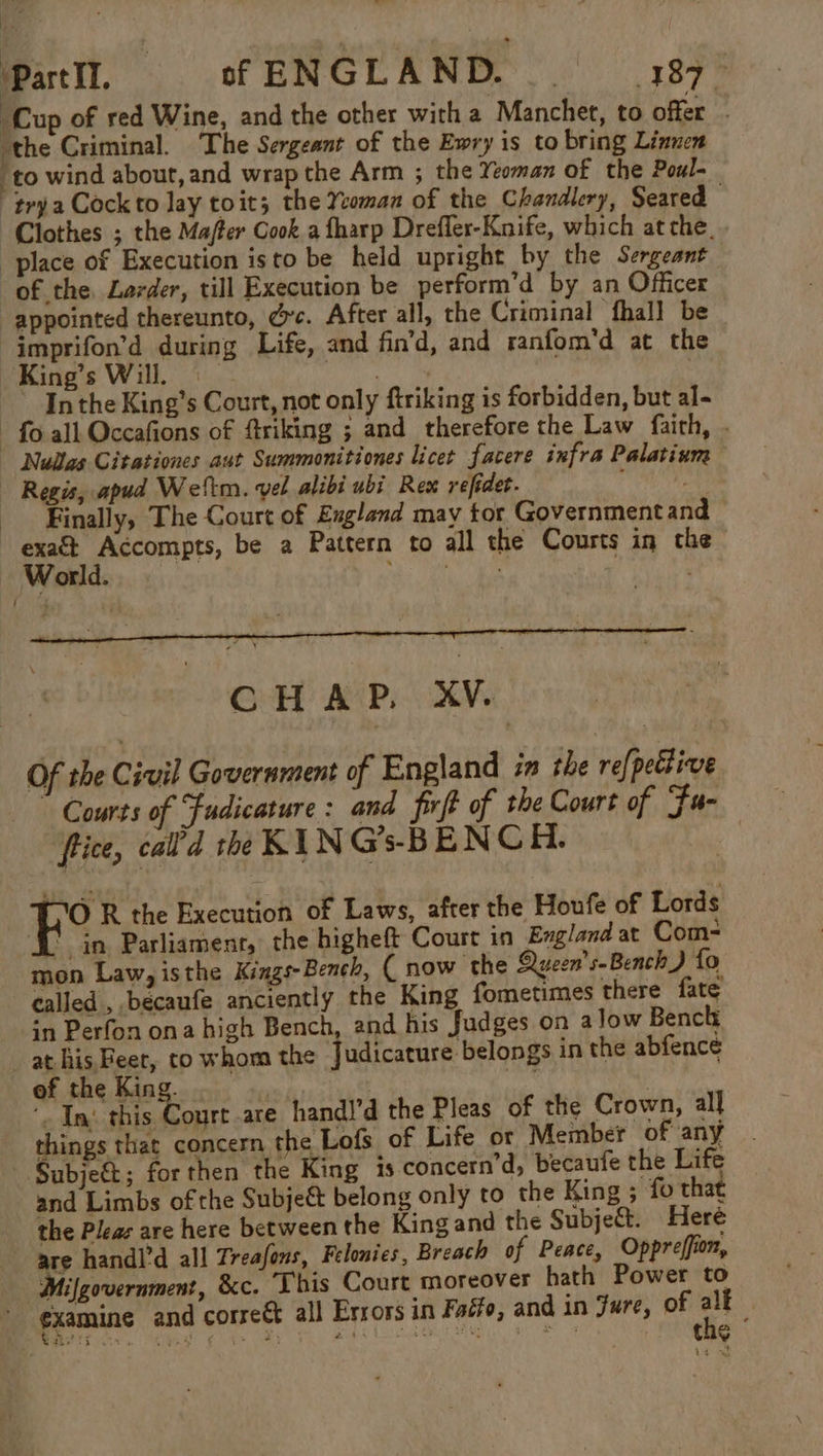 hy! | ‘Part IT. of ENGLAND. _. 187 ‘Cup of red Wine, and the other with a Manchet, to offer - the Criminal. The Sergeant of the Ewry is to bring Linnen ‘to wind about, and wrap the Arm ; the Yeoman of the Poul- “trya Cock to lay toit; the Yeoman of the Chandlery, Seared Clothes ; the Mafter Cook a fharp Dreffer-Knife, which at the_. place of Execution isto be held upright by the Sergeant of the, Larder, till Execution be perform’d by an Officer appointed thereunto, dc. After all, the Criminal thal] be “jmprifon’d during Life, and fin’d, and ranfom'd at the King’s Will. | Sah } In the King’s Court, not only firiking is forbidden, but al- fo all Occafions of ftriking ; and therefore the Law faith, . Nullas Citationes aut Summonitiones licet facere infra Palatium Regis, apud Weltm. vel alibi ubi Rex refidet. Finally, The Court of England may tor Governmentand i i hl be a Pattern to all the Courts in the orld. ae ce | CHAP. XV. Of the Civil Government of England in the refpefive Courts of Fudicature: and fit of the Court of Fu- fice, cal’d the KIN G’s-BENCH. ih R the Execution of Laws, after the Houfe of Lords in Parliament, the higheft Court in England at Com- mon Law, isthe Kings-Bench, ( now the yeon’s-Bench) fo called ,.becaufe anciently the King fometimes there fate in Perfon ona high Bench, and his Judges on alow Bench at his Beer, to whom the Judicature belongs in the abfence ‘o In Sale at are handl’d the Pleas of the Crown, all things that concern the Lofs of Life or Member of any Subje€t; for then the King is concern’d, becaufe the Life and Limbs of the Subjeét belong only to the King ; fo that the Pleas are here between the King and the Subjed. Heré are handl’d all Treafons, Felonies, Breach of Peace, Oppreffion, Mifgovernment, &amp;c. This Court moreover hath Power to examine and correét all Errors in Faéfo, and in Fure, of oF | | he Se nat ¢ + BS A 4 uaa Shel aed ey SG t eg : -