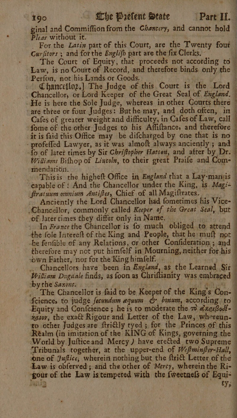 leas without it. ~ ‘Curfitors ; and forthe Englifh part are the fix Clerks, - Law, is no Court of Record, and thetefore binds. only the Perfon, not his Lands or Goods. . . _| €hancetlog.] The Judge of this Court is the Lord Chancellor, or Lord Keeper of the Great Seal of England. He is here the Sole Judge, whereas in other Courts there ‘are three or four Judges: Buthe may, and doth often, in Cafes of greater weight and difficulty, in Cafes of Law, call it is faid this Office may be difcharged by one that is no - profeffed Lawyer, as it was almoft always anciently; and fo of latet times by Sir Chriftopher Hattod, and atter by Dr. iS IRR ARE s* Reok 2s rg O pte 3 a ) mendatioui. capable of : And the Chancellor under the King, is. Mag/- firatuum omnium Antiftes, Chief of all Magiftraces.. - Anciently the Lord Chancellor had fometimes his Vice- Chancellor, commonly called Keeper of the Great Seal, but of Jatertimes they differ only in Name. wis In France the Chancellor is fo much obliged to attend the fole Intereft of the King and People, that he: muft not -be fenfible of any Relations, or other Confideration,; and “own Father, nor for the King himfelf.. - by the Saxons. Soe Lf Aah co The Chancellor is faid to be Keeper of the King's Con- Mciences to judge fecundum equum bonum, according. to quity and Confcience ; he is to moderate the 7 axesBodl- ¥ f } j | | { ‘World by Jufticeand Mercy ) have ere&amp;ted two Supreme ‘Tribunals together, at the upper-end of Wefminfter-Hall, one of Juftice; wherein nothing but the ftri&amp; Letter of the