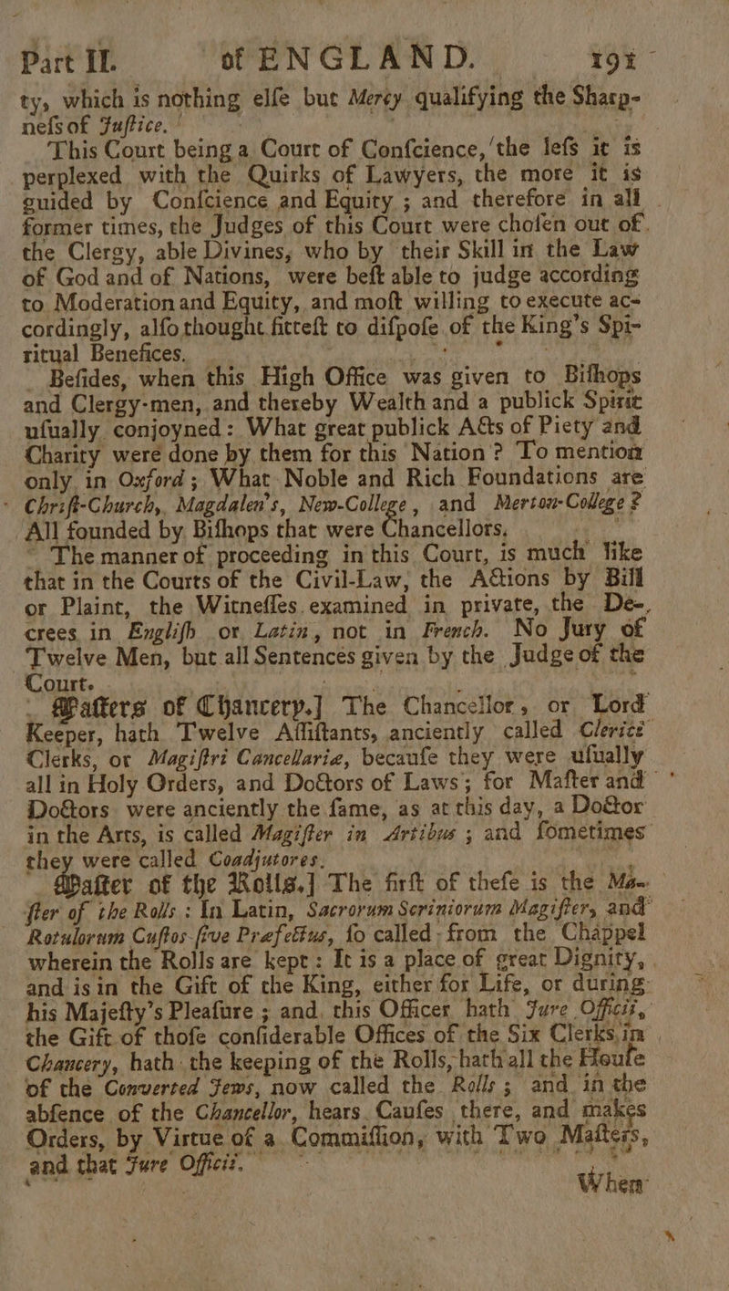 ty, which is nothing elfe but Mercy qualifying the Sharp- nefs of Fuftice, ° oy gee This Court being a Court of Confcience, ‘the lefs it is perplexed with the Quirks of Lawyers, the more it is guided by Confcience and Equity ; and therefore in all former times, the Judges of this Court were chofen out of. the Clergy, able Divines, who by their Skill in. the Law of God and of Nations, were beft able to judge according to Moderation and Equity, and moft willing to execute ac- cordingly, alfothought fitreft co difpofe of the King’s Spi- ritual Benefices, — | Me i glee i, _ Befides, when this High Office was given to Bifhops and Clergy-men, and thereby Wealth and a publick Spirte ufually conjoyned: What great publick Aas of Piety and Charity were done by them for this Nation? To mention only in Oxford ; What Noble and Rich Foundations are : Chrift-Church, Magdalen’s, New-College, and Merton-College ? All founded by. Bifhops that were Chancellors, we ~ The manner of proceeding in this Court, is much like that in the Courts of the Civil-Law, the AGtions by Bill or Plaint, the Witnefles examined in private, the De-, crees in Englifh or Latin, not in French. No Jury of Twelve Men, but all Sentences given by the Judge of the Court. meavaly : . Makers of Chancery.] The Chancellor, or Lord Keeper, hath Twelve Affiftants, anciently called Clerice Clerks, oc Magiftri Cancelariz, becaufe they were ufually all in Holy Orders, and Do&amp;tors of Laws; for Mafter and * Doétors were anciently the fame, as at this day, a Do&amp;or in the Arts, is called Magifter in Artibus ; and fometimes they were called Coadjutores. Ro aafter of the Rolls.] The firft of thefe is the Ma fier of the Rolls : In Latin, Sacrorum Seriniorum Magifter, and Rotulorum Cuftos-five Prefettus, fo called - from the Chappel wherein the Rolls are kept: It is a place of great Dignity, | and isin the Gift of the King, either for Life, or during: his Majefty’s Pleafure ; and, this Officer hath. Jure Officit, the Gift of thofe confiderable Offices of the Six Clerksim | Chancery, hath the keeping of rhe Rolls, hath all the Heute of the Converted ews, now called the Rolls; and. in the abfence of the Chancellor, hears. Caufes there, and makes Orders, by Virtue of a Commiflion, with Two Maftess, wn gee Oat ne ae wit fl When