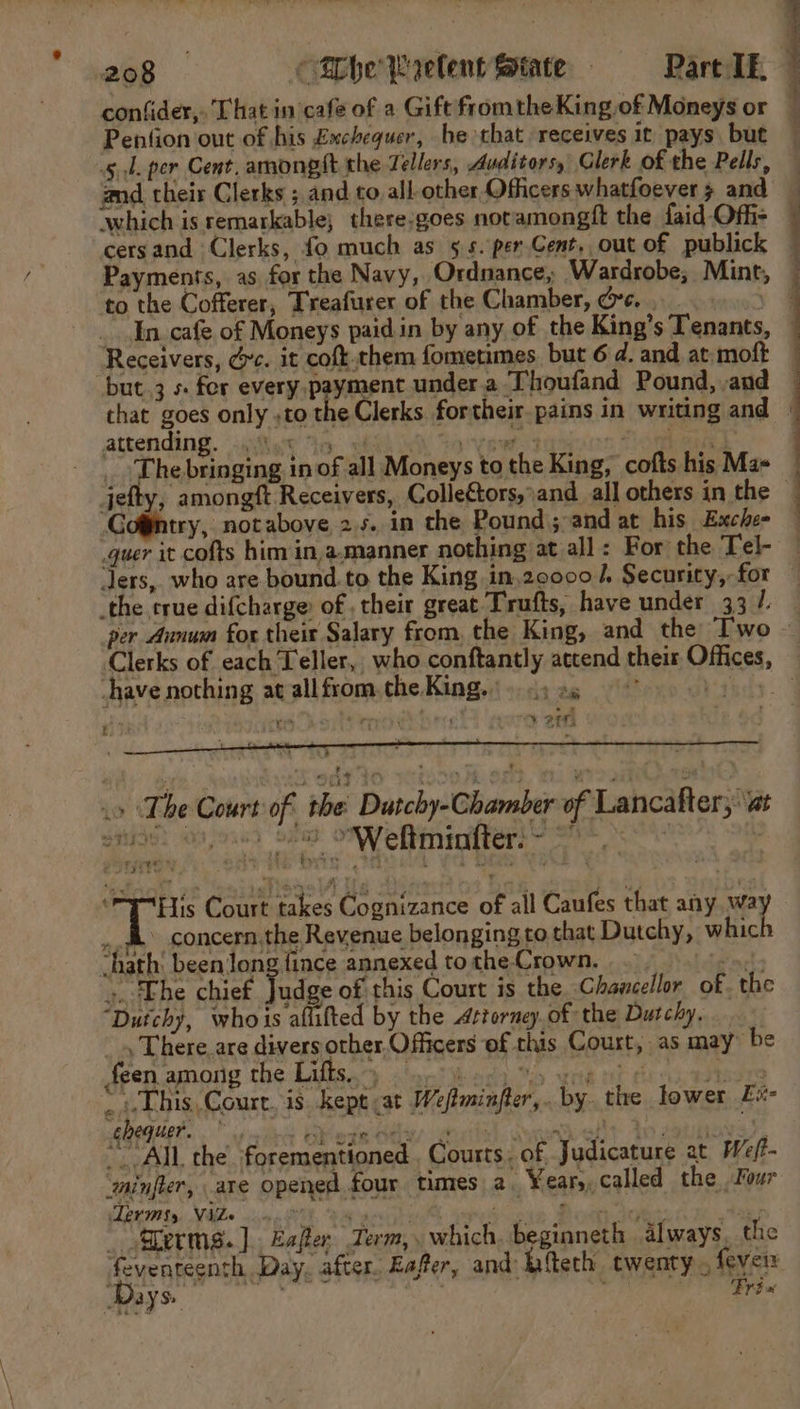 oe RN The bringing inof all Moneys to the King, cofts his Mas Gogintry, notabove 25. in the Pound sand at his Exche- quer it cofts him in,a.manner nothing at all : For the Tel- Jers, who are bound.to the King in.20000 J. Security, for have nothing at all from. the King...» «) ax &gt; 4 ¥2 7) 4 4 .» The Court of the Dutchy-Chamber of Lancafter, at eben at © © Weltmintter. owen at kt e ee , aoF'  . x ni! Rie Court takes Cognizance of all Caufes that any Mey ,. gh concern the Revenue belonging to that Dutchy, whic ‘hath’ been long fince annexed tothe Crown, _ Pin ». The chief yo of this Court is the Chancellor of. the “Dutchy, whois afuifted by the Attorney. of the Dutchy. . There. are divers other Officers of this Court, as may’ be feen among the Lifts.) } Sd . “This. Court. is kept at Weftminfter,. by the lower Ev chequer. rT CP STR OFS ee : . or a : Dia hia ¥ = : ~All the. forementioned . Courts. of. Judicature at We/- * ‘minjler, are opened four times a. Years, called the, Four Terms, Vile... i. Vas one Mou Ake: tae? _ erms. ].. Esper Term, . which, beginneth always, the x ay Ss Trt a