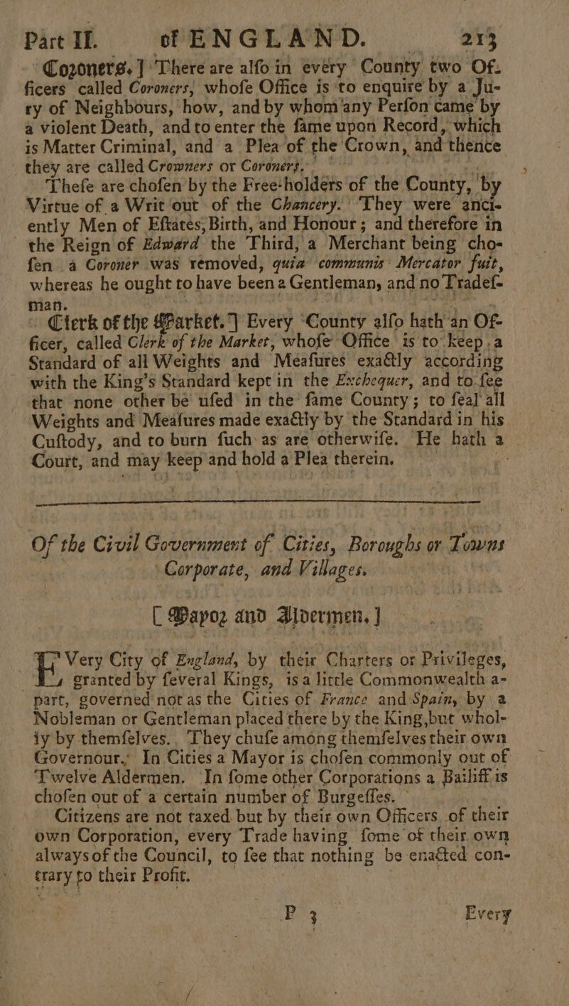 Co2oners. ] There are alfo in every County two Of. ficers called Coroners; whofe Office is to enquire by a Ju- ry of Neighbours, how, and by whom any Perfon came by a violent Death, andtoenter the fame upon Record, which is Matter Criminal, and a Plea of the Crown, and thence they are called Crommers or Coroners,” baie _ Thefe are chofen by the Free-holdets of the County, by Virtue of a Writ out of the Chancery.’ They were anci- ently Men of Eftates, Birth, and Honour ; and therefore in the Reign of Edward the Third, a Merchant being cho- fen a Coroner was removed, quia communis: Mercator fuit, whereas he ought to have been a Gentleman, and no Tradef- nian. pny ange - Cterk of the #Parket.] Every “County alfo hath an Of- ficer, called Clerk of the Marker, whofe Office is to keep.a Standard of all Weights and Meafures exa&amp;ly according with the King’s Standard kept in the Exchequer, and to-fee that none other be ufed in the fame County; to fea] all Weights and Meafures made exaétly by the Standard in his Cuftody, and to burn fuch as are otherwife. He hath a | Court, and may keep and hold a Plea therein. Me Of the Civil Government of Cities, Boroughs or Tomas : Corporate, and Villages. [ apo and Bldermen, ] Uy Very City of Eugland, by their Charters or Privileges, . granted by feveral Kings, isa litcle Commonwealth a- part, governed not as the Cities of France and Spain, by a Nobleman or Gentleman placed there by the King,but whol- iy by themfelves.. They chufe among themfelves their own Governour.’ In Cities a Mayor is chofen commonly out of Twelve Aldermen. In fome other Corporations a Bathff is chofen out of a certain number of Burgeffes. © 3 Citizens are not taxed. but by their own Officers, of their own Corporation, every Trade having fome of their own alwaysof the Council, to fee that nothing be enaéted con- trary to their Profit. Nene ey: Py Every