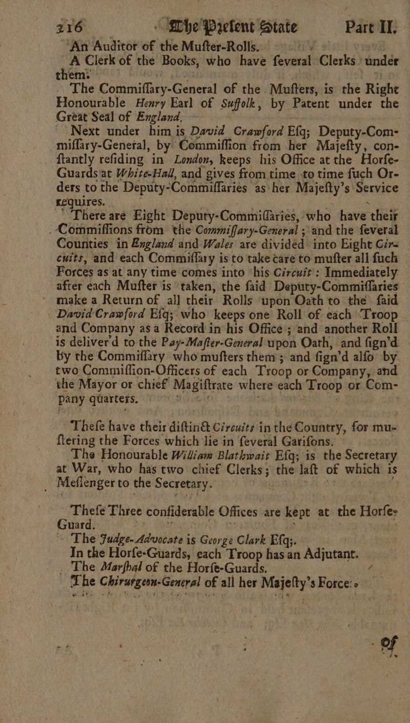 An ‘Auditor of the Mufter-Rolls. AY 97) A Clerk of the Books, who have feveral Clerks under them: Ue a) elo ea) - The Commiflary-General of the Mufters, is the Righe Honourable Henry Earl of Suffolk, by Patent under the Great Seal of England, — ; ™ requires. | ‘ig : There are Eight Deputy-Commiffaries, who have their .Commiffions from the Commiffary-General ; and the feveral Counties in England and Wales are divided into Eight Gir- cuits, and each Commiflary is to take care to. mufter all fuch Forces as at any time comes into ‘his Circuit’: Immediately after each Mufter is taken, the faid Deputy-Commiflaries ~ make a Return of all their Rolls upon Oath to the faid David Crawford Efg; who keeps one Roll of each ‘Troop - and Company asa Record in his Office’; and another Roll is deliverd to the Pay-Mafter-General upon Oath, and fign’d | by the Commiffary who mufters them ; and fign’d alfo by. two Commiflion-Officers of each Troop or Company, and the Mayor or chief Magiftrate where each Troop or Com- pany qGarters. V9 duotio. : Thefe have their diftin&amp; Circuits inthe Country, for mu- {tering the Forces which lie in feveral Garifons. | The Honourable Widiam Blathwait Efg; is the Secretary at War, who has two chief Clerks; the laft of which is | Meflenger to the Secretary.” (i) 77 masmude 4 ont dana e ary Three confiderable Offices are kept at the Horfes uses San iegen age sai 7 ~~ The Fudge. Advocate is George Clark Efq;. In the Horfe-Guards, each Troop has an Adjutant. The Marfbal of the Horfe-Guards. Five Lhe Chirurgeon-General of all her Majefty’s Force.