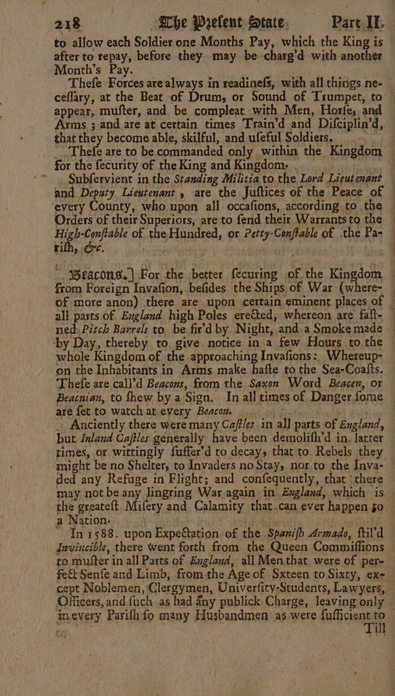 to allow each Soldier one Months Pay, which the King is after to repay, before they may be charg’d with another Month’s Pay. | Thefe Forces are always in readinefs, with all things ne- ceflary, at the Beat of Drum, or Sound of Trumpet, to appear, mufter, and be compleat with Men, Horle, and Arms ; and are at certain times Train’d and Difciplin’d, that they become able, skilful, and ufeful Soldiers. : _.. Thefe are to be commanded only within the Kingdom for the fecurity of the King and Kingdom. . | ‘* Subfervient in the Standing Militia to the Lord Lieutenant and Deputy Lieutenant, are the Juftices of the Peace of © ‘every County, who upon all occafions, according to the — Orders of their Superiors, are to fend their Warrants to the High-Conftable of the Hundred, or Petty-Conftable of the Pa- — ~ ®Weacons.| For the better fecuring of.the Kingdom — from Foreign Invafion, befides the Ships, of War (where- of more anon) there are upon certain eminent places of _ all parts of England high Poles ereéted, whereon are faft- — ned: Pitch Barrels to. be fir’d by Night, and.a Smoke made ‘by Day, thereby to, give notice in a few Hours.to the | whole Kingdom of the approaching Invafions:. Whereup- on the Inhabitants in Arms make hafte to the Sea-Coalts. — Thefe are call’d Beacons, from the Saxon Word Beacen, or Beacnian, to thew by a Sign, In all times of Danger fome are fet to watch at every Beacon | vig “ _ Anciently there were many Caf/es in all parts of England, but Inland Caftles generally have been demolifh’d in. latter times, or wittingly fuffer’d to decay, that to. Rebels they might be no Shelter, to Invaders noStay, nor.to the Inva- ‘ded any. Refuge in Flight; and confequently, that there — may not be any Jingring War again in Zngland, which is the greateft. Mifery and Calamity that.can ever happen jo a Nation. | eg ea oh hh  In 1588. upon Expettation of the Spanifh drmado, ftil’d Invincible, there went forth from the Queen Commiffions — ro mutter in all Parts of England, all Menthat were of per- — fet Senfe and Limb, fromthe Age of Sxteen to Sixty, exe — cept Noblemen, Clergymen, Univerfity-Students, Lawyers, © Officers, and fuch as had any publick Charge, leaving only | inevery Parilh fo many Husbandmen as were fpticienk e ' i