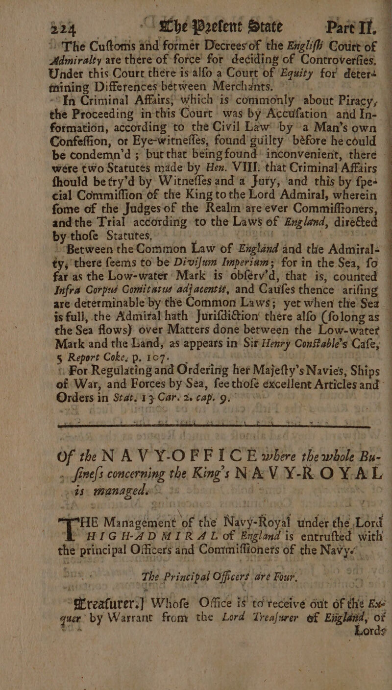 Hamiralty are there of force for deciding of Controverfies. Under this Court there is alfo a Court of Equity for deters thining Differences bérween Merchants. . In Criminal Affairs; which is' commonly about Piracy, the Proceeding inthis Court was by Accufation and In- formation, according to the Civil Law by 2 Man’s own be condemn’d ; but that being found’ inconvenient, there wére two Statures made by Hen. VIII: that Criminal Affairs andthe Trial according to the Laws of England, dire&amp;ted by thofe Statutes, ety tig : +e ty; there feems to be Divi/um Imperium; for in the Sea, fo far as the Low-water Mark is obférv’d, that is, counted Infra Corpus Gomitatus adjacent, and Caufes thence arifing are determinable by the Common Laws; yet when the Sez is full, che Admiral hath Jurifdi&amp;tion’ thére alfo (folong as Mark and the Land, as appears in Sit Henry Constable’s Cafe, § Report Coke, p. 107. ; «For Regulating and Ordering her Majefty’s Navies, Ships Ordets in Seat. 17 Car. 2 cap. ge Of th NAV Y-OFFICE where the whole Bu- 5 ,fine[s concerning the King’s NAV Y-R.O Y.AL ts: managede ° i ak Management of the Navy-Royal under the Lord ‘BR HIGH-ADMIRAL of England is entrufted with the principal Officers and Comtmiffioners of the Navy.’ The Principal Officers ave Four, i quer by Warrant from the Lord Treafurer of England, ox tt esis —_—_—o.