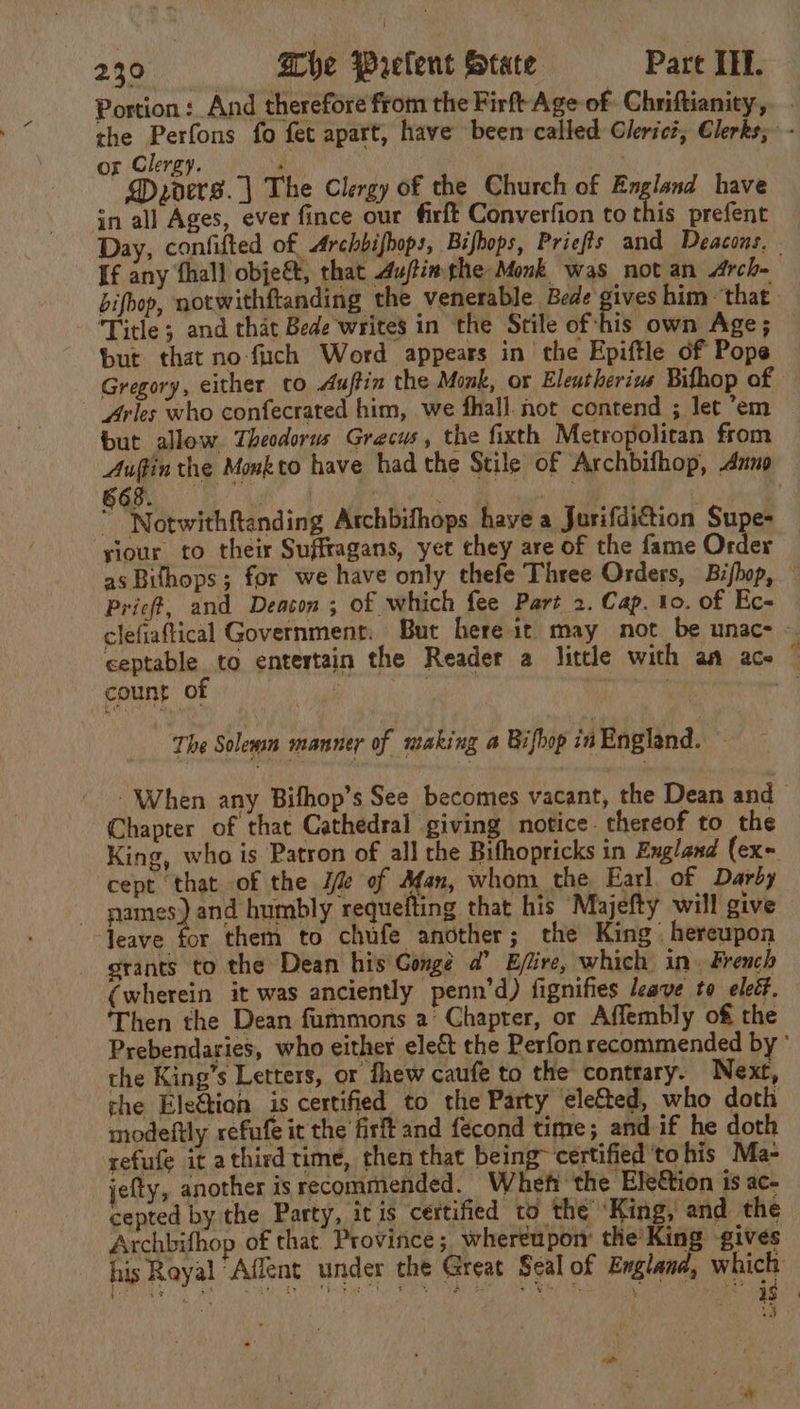 Portion :_ And therefore from the Firft Age of Chriftianity,. the Perfons fo fet apart, have been called Glericz, Clerks; - or Clergy. at . DMyders.| The Clergy of the Church of England have in all Ages, ever fince our firft Converfion to this prefent Day, confifted of, Archbifbops, Bifbops, Priefts and Deacons. If any fhall obje&amp;, that Auftimthe Monk was not an Arche bifoop, notwithftanding the venerable Bede pies him - that Title; and that Bede writes in the Stile of -his own Age; but that no fuch Word appears in the Epiftle of Pope Gregory, either co Auftin the Monk, or Elentherivs Bifhop of Arles who confecrated him, we fhall. not contend ; let ’em but allow. Theodorus Grecus, the fixth Metropolitan from Auffin the Monkto have had the Stile of Archbifhop, Anno GOR ee ut  ; | ” “Notwithftanding Archbifhops have a Jurifdiction Supe- ‘siour to their Suffragans, yet they are of the fame Order as Bifhops; for we have only thefe Three Orders, Bifhop, Pric#, and Deacon ; of which fee Part 2. Cap. to. of Ec- clefiaftical Government. But here it may not be unac- - ceptable to entertain the Reader a little with aa ace © Gog Ob ek ghia ee The Solesan manner of making a Bifhop in England. : - When any Bifhop’s See becomes vacant, the Dean and Chapter of that Cathedral giving notice. thereof to the King, who is Patron of all the Bifhopricks in England (ex- cept that of the Jf of Afan, whom the Earl of Darby | ames) and humbly requefting that his Majefty will give leave for them to chufe another ; the King hereupon grants to the Dean his Gonge a’ Ejlire, which in. French (wherein it was anciently penn’d) fignifies leave to eleét, Then the Dean fummons a’ Chapter, or Affembly of the Prebendaries, who either elect the Perfon recommended by ° the King’s Letters, or fhew caufe to the contrary. Next, che Ele@ion is certified to the Party ele&amp;ted, who doth modeftly refufe it the firft and fecond time; and if he doth refufe it athirdtime, then that being~ certified to his Ma- jefty, another is recommended. Whe the Ele€tion is ac- cepted by the Party, itis certified to the ‘King, and the Archbifhop of that Province; whereupon peg gives his Rayal Affent under the Great Seal of Englana, emer) ww ue