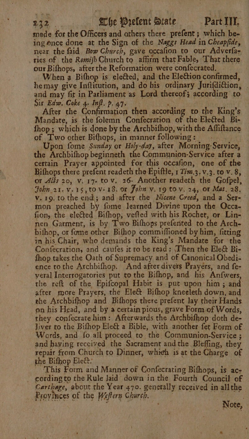 made for the Officers and others there prefent ; which be- ing once done at the Sign of the Naggs Head in Cheapfide, near the faid Bow Church, gave occafion to our Adverfas ries of the RomijhChurch to affirm that Fable, That there our Bifhops, after the Reformation were confecrated. When a Bifhop is eleéted, and the EleGion confirmed, hemay give Infticution, and do his ordinary Jurifdi&amp;tion, | and may fit in Parliament as Lord thereof; according to Sir Edw. Coke 4. Inft. p.a7. . After the Confirmation then according to the King’s Mandate, is the folemn Confecration of the Eleéted Bi- fhop ; which is done by the Archbifhop, with the Affiftance of Two other Bifhaps, in manner following: Upon fome Sunday or Holy-day, after Morning-Service, the Archbifhop beginneth the Communion-Service after 2 certain Prayer appointed for this occafion, one of the . Bifhops there prefent readeth the Epiftle, 1 Tim.3.v.3. to v. 8, or 4s 20, v. 17. tov, 26- Another readeth the Gofpel, ‘Fohn.2t.v.15,to Ve 18. or Joh v. 19 tov. 24,.01 Mat. 28, v.19. tothe end; and after the Nicene Greed, and a Ser- - mon preached by fome learned Divine upon the QOcca- fion, the elected Bifhop, vefted with his Rochet, or Lin- | nen Garment, is by T'wo Bifhops prefented to the Arch- bithop, or fome other Bifhop commiffioned by him, fitting in his Chair, who demands the King’s Mandate for ‘the Confecration, and caufes it ro be read: ‘Then the Ele&amp; Bi- fhop takes the Oath of Supremacy and of Canonical Obedi- ence tothe Archbifhop. And after divers Prayers, and fe- veral Interrogatories put to the Bifhop, and his Anfwers, the reft of the Epifcopal Habit is put upon him ; and after more Prayers, the Ele&amp;t Bifhop kneeleth down, and the Archbifhop and Bifhops there prefent lay their Hands on his Head, and by a certain pious, grave Form of Words, they confecratehim: Afterwards the Archbifhop doth de- liver to the Bifhop Ele&amp; a Bible, with another fet Form of Words, and {o all proceed to the Communion-Service ; and haying received the Sacrament andthe Blefling, they repair from Church to Dinner, whieh is at the Charge of the Bifhop Ele&amp;- A ger pe Ae ‘This Form and Manner of Confecrating Bithops, is ac- _ cording to the Rule Jaid down in the Fourth Council of Carthage, about the Year 470. generally received in allthe Provinces of the Weffern Church. i j sackies Note,