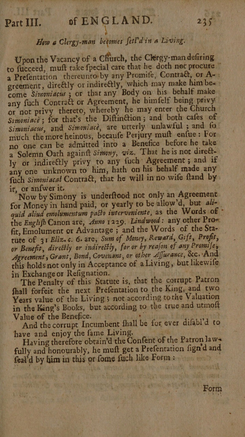 How @ Clergy-man betomes fetPdin a Living. Upon the Vacancy of a cffurch, the Clergy-man defiring come Simoniacus ; or thar any Body on’ his. behalf make any fuch Contraé&amp; or Agreement, he himfelf being privy or not privy thereto, whereby he may enter the Chusch Simoniace; for that’s the Diftin€&amp;tion ; and both cafes of much the more heinous, becaufe Perjury muft enfue: For no one can be admitted into a Benefice before he take a Solemn Oath againft Simony, wiz. That heis not direét- ly or indire€tly privy to any fuch: Agreement ; and if any one unknown to him, hath on his behalf made any fach Simoniacal Contraét, that he will inno wife fland by ir, or anfwer it. Ms Now by Simony is underftood not only an Agreement the Engh{b Canon are, duno 1229. Lindwood: any other Pros: fit, Emolument or Advantage ; and the Words of the Sta-- or Benefit, dircttly or indirettly, for or by reafon of any Promise, Agreement , Grant, Bond, Covenant, or ather Afurance, &amp;c.And this holds not only in Acceptance of a Living, but likewife in Exchangeor Refignation. | Via ead The Penalty of this Statute is, that the corrupt Patron fhall forfeit the next Prefentation to the King, and two Years value of the Living 3 not according tothe Valuation in the King’s Books, but according to the true and utmoft Value of the Benefice. iy have and enjoy the fame Living. | zed ~ Having therefore obtain’d the Confent of the Patron laws fully and honourably, he muft get a Prefentation fign'd and feal’d by him in this or fome fuch Jike Forma yess eo ~ Form ‘