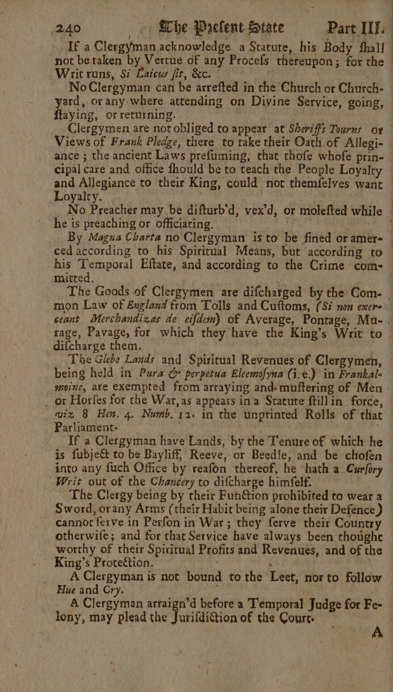 If a Clergyman acknowledge a Statute, his Body fhall — not be taken by Vertue of any Procefs thereupon; for the — Writ runs, Si Latcus fit, &amp;c. a NoClergyman can be arrefted in the ‘Church or Church- | yard, orany where attending on Divine Service, going, © ftaying, or returning. | | | _Clergymen are not obliged to appear at Sheriffs Tourns or | Views of Frank Pledge, there to take their Oath. of Allegi- © ance ; the ancient Laws prefuming, that thofe whofe prin- — cipal care and office fhould be to teach the People Loyalty and Allegiance to their King, could not themfelves want — Loyalty. ie Neely } _ No Preacher may be difturb’d, vex’d, or molefted while — he is preaching or officiating. | , By Magna Charta no Clergyman isto be fined or amer- ced according to his Spiritual Means, but according to his Temporal Eftate, and according to the Crime com- mitted. . oe The Goods of Clergymen are difcharged by the Com. _ mon Law of E£ugland from Tolls and Cuftoms, (Si non exere ceant Merchandizas de eifdem) of Average, Pontage, Mu-. rage, Pavage, for which they have the King’s Writ to ~ difcharge them. | The Glebe Lands and Spiritual Revenues of Clergymen, being held in Pura ¢&amp; perpetua Eleemofyna (i.e.). in Frankal- meine, are exempted from arraying and-muftering of Men - or Horfes for the War, as appears ina Statute ftillin force, wiz 8 Hen. 4, Numb. 12. in the unprinted Rolls of that Parliament: . | If a Clergyman have Lands, by the Tenure of which he is fubje&amp; to be Bayliff, Reeve, or Beedle, and be chofen into any fuch Office by reafon thereof, he hath a. Curfory Writ out of the Chancery to difcharge himfelf. ' The Clergy being by their Fun&amp;ion prohibited to wear a Sword, orany Arms (their Habit being alone their Defence) — cannot ferve in Perfon in War; they ferve their Country otherwife; and for that Service have always been thoughe worthy of their Spiritual Profits and Revenues, and of the King’s Proteétion. yi 3 ) A Clergyman is not bound to the Leet, nor to follow Hue and Cry. api | A Clergyman arraign’d before a Temporal Judge for Fe- lony, may plead the JurifdiGtion of the Court. | : :