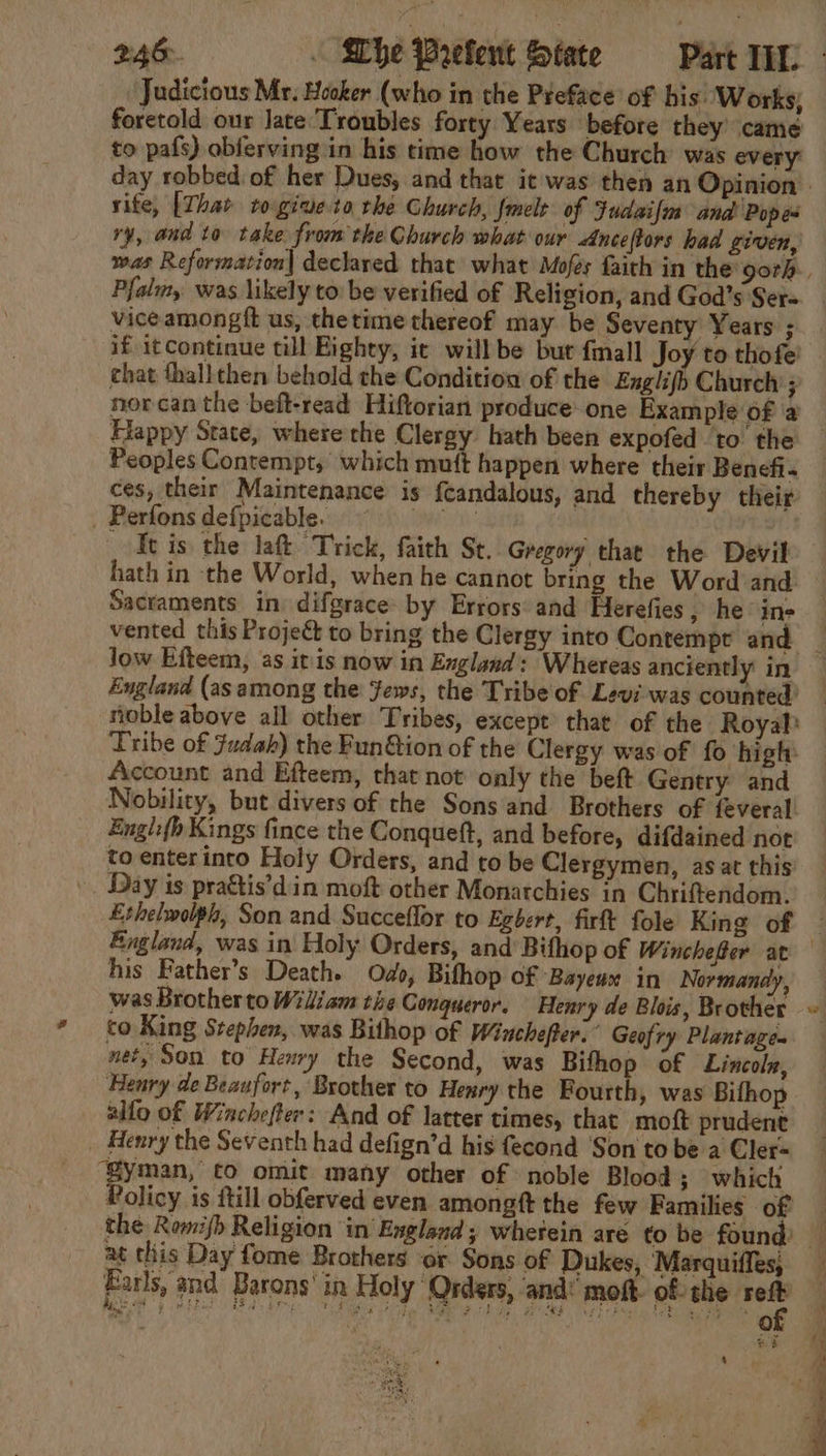 Judicious Mr. Hooker (who in the Preface of his: Works; foretold our late ‘Troubles forty Years before they’ came to pafs) obferving in his time how the Church was every rite, [That ro.giueta rhe Church, fmelt of Fudaifm and Popes ry, and to take from the Church what our &lt;nceftors bad given, Pfali,. was likely to: be verified of Religion, and God’s Ser= vice amongft us, thetime thereof may be Seventy Years ; if itcontinue till Eighty, ic will be bur fall Joy to thofe’ chat thallthen behold the Condition of the Englifo Church ; Happy State, where the Clergy hath been expofed to the Peoples Contempt, which muft happen where their Benefi. ces, their Maintenance is ftandalous, and thereby their _ Perfons defpicable. th ; : Tt is the laft Trick, faith St. Gregory that the Devil hath in the World, when he cannot bring the Word and Sacraments in: difgrace- by Errors: and Herefies , he’ ine Jow Efteem, as itis now in England: Whereas anciently in England (as among the Jews, the Tribe of Levi was counted? Tribe of Judah) the Fun@ion of the Clergy was of fo high: Account and Efteem, that not only the beft Gentry and Engl:{h Kings fince the Conqueft, and before, difdained not to enterinto Holy Orders, and to be Clergymen, as at this ». Day is pra&amp;tis’din moft other Monarchies in Chriftendom. his Father’s Death. Odo, Bifhop of Bayeux in Normandy, was Brotherto Wiliam the Conqueror, Henry de Blois, Brother co King Stephen, was Bithop of Winchefer. Geofry Plantage- net, Son to Henry the Second, was Bifhop of Lincolz, Henry de Beaufort, Brother to Henry the Fourth, was Bifhop silo of Winchefter: And of latter times, that moft prudent _ Henry the Seventh had defign’d his fecond ‘Son to be a Cler- ‘Syman, to omit many other of noble Blood; which Policy is ftill obferved even amongft the few Families of ) at this Day fome Brothers ‘or Sons of Dukes, Marquiffes, Farls, and’ Barons’ in Holy Qrders, and moft. of the sett Rie oF oy ow PF BS SEL, UES Tray Re Te, eR Wi elt ok as SE ie of , ’ St 4 Saye ee OS Oe