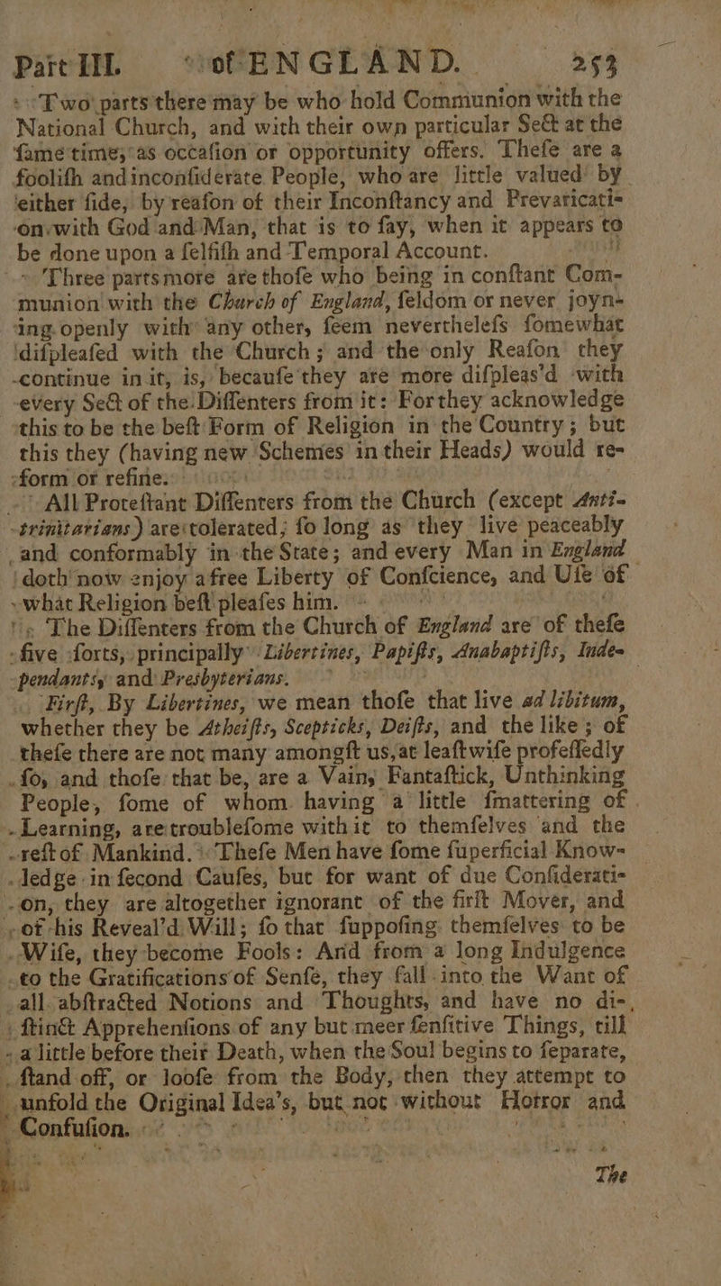 Part LIL “of ENGLAND. &gt;§3 : “Two! parts there may be who hold Comniunion with the National Church, and with their own particular Se&amp; at the famé'time;°as occafion or opportunity offers. Thefe are a foolifh andinconfiderate People, who are little valued: by ‘either fide, by reafon of their Inconftancy and Prevaticati- onywith God and:Man, that is to fay, when it appears to be done upon a felfifh and Temporal Account. bi, ~ Three parts more are thofe who being in conftant Com- munion with the Church of England, feldom or never joyn- ing. openly with’ any other, feem neverthelefs fomewhat idifpleafed with the Church ; and the‘only Reafon’ they continue in it, is, becaufe’they are more difpleas’d ‘with every Se&amp; of the Diffenters from it: Forthey acknowledge this to be the beft'Form of Religion in the Country ; but this they (having new Schemes in their Heads) would re- form of refine. 00. Oe ~All Proteftant Diffenters from the Church (except Anti- -trinitarians ) areitolerated; fo long as ‘they live peaceably and conformably in the State; and every Man in England jdoth' now enjoy afree Liberty of Confcience, and Uie of ~ what Religion beft pleafes him. ~ wt ‘« The Diffenters from the Church of England are’ of thefe -five forts, principally” Libertines, Papifis, Anabaptifis, Indes pendantsy and: Presbyterians. ir . 3 Firft, By Libertines, we mean thofe that live ad libitum, whether they be Atheifts, Scepticks, Deifts, and the like ; of thefe there are not many amongft us, at leaftwife profefledly . fo, and thofe chat be, are a Vain; Fantaftick, Unthinking People, fome of whom. having a little fmattering of . Learning, aretroublefome withit to themfelves and the | -reftof, Mankind.*Thefe Men have fome fuperficial Know= _ ledge in fecond Caufes, but for want of due Confiderati- on, they are altogether ignorant of the firft Mover, and ot his Reveal’d Will; fo that fuppofing. themfelves to be Wife, they become Fools: Arid from a long Indulgence to the Gratifications‘of Senfe, they fall into the Want of _all-abftraéted Notions and Thoughts, and have no di-, _ftin&amp; Apprehenfions of any but meer fenfitive Things, till . alittle before their Death, when the Soul begins to feparate, _ ftand off, or loofe from the Body, then they attempt to _ unfold the Original Idea’s, but nog without Horror and Eonfufions de i nile fee | Pans Ni sta ; ‘ 4 kg o , The