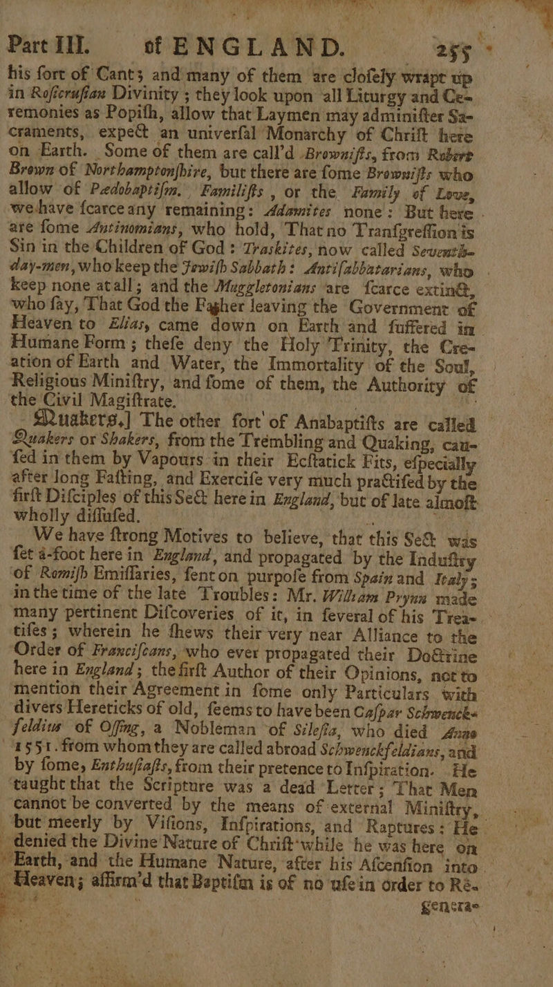 Part III. of ENGLAND. 255° his fort of Cant; and many of them are clofely wrape up in Roficrufiax Divinity ; they look upon all Liturgy and Ce- remonies as Popith, allow that Laymen may adminifter Sa- craments, expect an univerfal Monarchy of Chrift here on Earth. Some of them are call’d Brownifts, from Rubert Brown of Northamptonjbire, but there are fome Browwijts who allow of Pwdobaptifm. Familifts , or the Family of Love, wehave fcarceany remaining: Adamites none: But here . are fome Autinomians, who hold, That no Tranfgreftion is Sin in the Children of God : Traskites, now called Seucuthe day-men, who keep the fewilh Sabbath: Antifabbatarians, who . keep none atall; and the Mugzleronians are {carce extingt, who fay, That God the Fagher leaving the Government of Heaven to Elias, came down on Earth and fuffered in Humane Form ; thefe deny the Holy Trinity, the Cre- ation of Earth and Water, the Immortality of the Soul, Religious Miniftry, and fome of them, the Authority of the Civil Magiftrate. . ani Ae - SRuakers,] The other fort’ of Anabaptifts are called — uakers ox Shakers, from the Trembling and Quaking, cau- fed in them by Vapours in their Ecftatick Fits, efpecially after long Fafting, and Exercife very much pra@ifed by the firft Difciples of thisSe&amp; herein England, but of late almoft wholly diffufed. 3 iS bk We have ftrong Motives to believe, that this Se&amp; was fet 4-foot here in England, and propagated by the Indufiry ‘of Romijh Emiflaries, fenton purpofe from Spain and Italy ; inthe time of the late Troubles: Mr. Widham Pryna made many pertinent Difcoveries of it, in feveral of his Trea~.- tifes ; wherein he fhews their very near Alliance to the Order of Francifeans, who ever propagated their Do@tine here in England; the firft Author of their Opinions, nct'to mention their Agreement in fome only Particulars with divers Hereticks of old, feems to have been Cafpar Schwencks feldiuw of Ofng, a Nobleman of Silefiz, who died Anas ‘2551. from whom they are called abroad Schwenckfeldians, and by fome, Enthufia/ts, from their pretence to Infpiration. He taught that the Scripture was a dead Letter; That Men cannot be converted by the means of ‘external Miniltry, but meerly by Vifions, Infpirations, and Raptures : He denied the Divine Nature of Chrift-while he was here on * Earth, and the Humane Nature, ‘after his Afcenfion into. Heaven; affirm’d that Beptifn is of no afein order to Ré- a cae ee: | generas