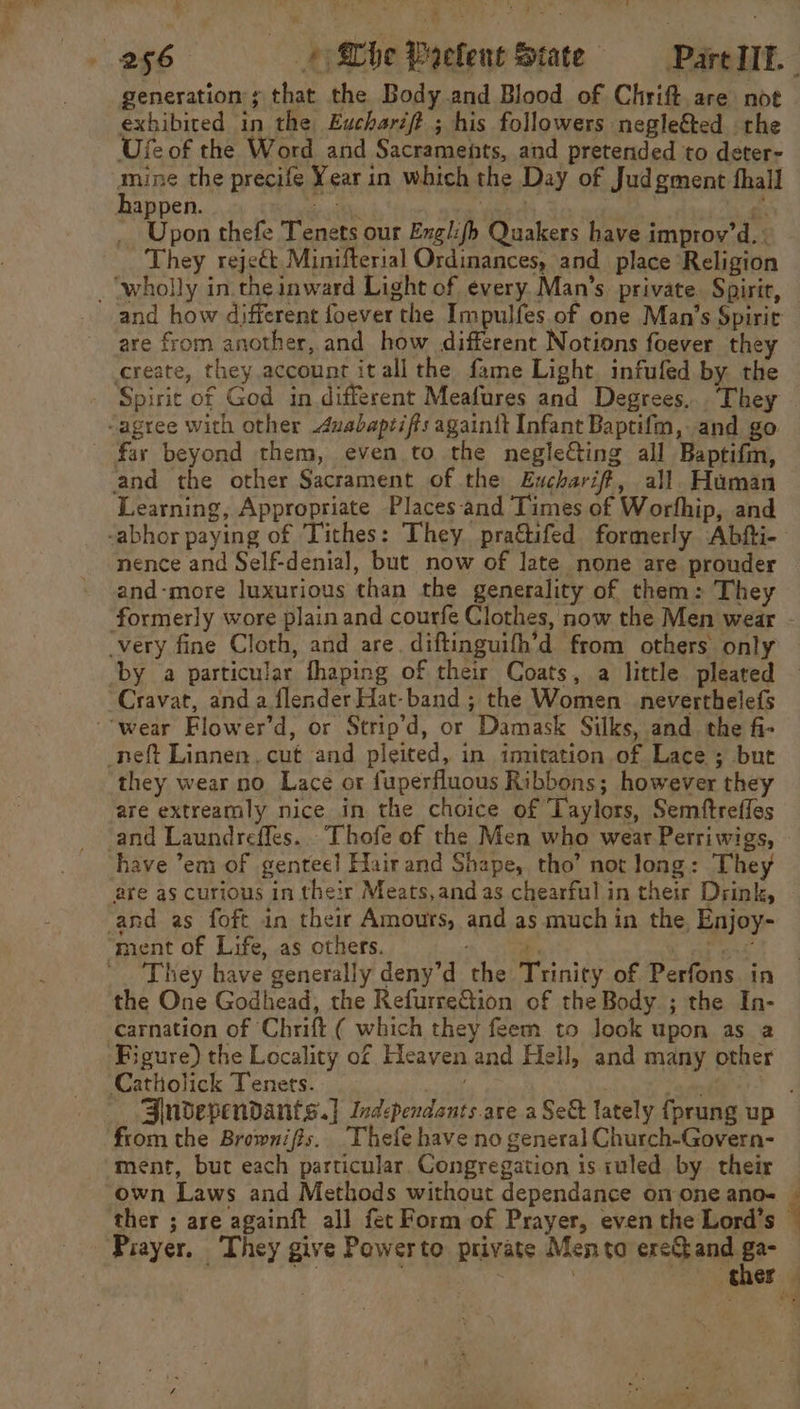 5 . generation s that the Body and Blood of Chrift are not exhibited in the Eucharift ; his followers negle&amp;ed the Ufe of the Word and Sacraments, and pretended to deter- li the precife Year in which the Day of Judgment thall appen. tl ee. Upon thefe Tenets our Englifb Quakers have improv’d. : They reject Minifterial Ordinances, and_ place ‘Religion _ wholly in. the inward Light of every. Man’s. private. Spirit, and how different foever the Impulfes of one Man’s Spiric are from another, and how different Notions foever they create, they account itall the fame Light infufed by the -agree with other duabapzifts again{t Infant Baptifm, and go far beyond them, even to the negle&amp;ing all Baptifm, and the other Sacrament of the Eucharif#t, all. Human Learning, Appropriate Places-and Times of Worfhip, and nence and Self-denial, but now of late none are prouder and-more luxurious than the generality of them: They formerly wore plain and courfe Clothes, now the Men wear very fine Cloth, and are. diftinguifh’d from others only Cravat, and a flender Hat-band ; the Women _neverthelefs “wear Flower’d, or Strip’d, or Damask Silks, and the fi- _neft Linnen. cut and pleited, in imitation of Lace ; but they wear no Lace or fuperfluous Ribbons; however they are extreamly nice in the choice of Taylors, Semftreffes and Laundreffes. . Thofe of the Men who wear Perriwigs, have ’em of genteel! Hair and Shape, tho’ not long: They are as curious in their Meats,and as chearful in their Drink, and as foft in their Amours, and as much in the, Enjoy- ment of Life, as others. ; 2 ets -_ They have generally deny’d the Trinity of Perfons in the One Godhead, the RefurreQion of the Body ; the In- carnation of Chrift ( which they feem to look upon as a Figure) the Locality of Heaven.and Hell, and many other Catholick Tenets. from the Brownifis. Thefe have no general Church-Govern- ment, but each particular Congregation is iuled by their own Laws and Methods without dependance on one ano- = Prayer. They give Powerto private Mento ereQand ga-