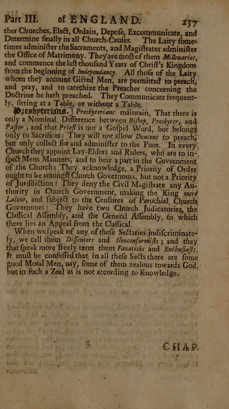 Pat TI. of ENGLAND: . ty ther Churches, Ele&amp;, Ordain, Depofe, Excommunicate, and Determine finally inall Church-Caufes.. Fhe Laity fome= times adminifter the Sacraments, and Magiftrates adminifter the Office of Matrimony. They'are oft cf them Milenaries, and commence the laft thoufand Years of Chrift’s Kingdom from the beginning of Independancy. All thofe of the Laity, ‘whom they account Gifted Men, are permitted ‘to preach, and pray, and to catethize the: Preacher concerning the -Doétrine he hath preached. They Communicate frequent- ly, fitting ata Table;-or without a Table, | Presbyteri 8.) Presbyterians maintain, That there is only a Nominal, Difference between Bifhop, Preshyter, and Paffor ; and that Prieff is not a Gofpel Word, but belong only to Sacrifices: They will not allow Deacons to preachy but ohly collect for and adminifter tothe Poor. Ta every, Church they appoint Lay-Elders and Rulers, who are to in-, {pe&amp;t Mens Manners, and to bear a part in the Government. of the Church: They. acknowledge, a Priority of Order ought to be amongft Church Governours, but nota Priority of Jurifdiction : They deny the Civil Magiftrate. any Au- thority in Church Government, making the King meré Laicus, and fubjé to the Cenfures ‘of Paeochial Churcle -Governours : They have two Church Judicatories, the Claffical Aflembly, arid the Geneval Affembly, to: which there lies an Appeal front the Claflical, == . When wefpeak of any of thefe Se&amp;taties indifcrinyinate= ly, we call them)’ Diffenters and Nonconformifts ; and they that {peak more freely term them Fanaticks and Ent hufiafts. Fe muft be confefled that in all thefe Se&amp;sthere are fome good Moral Men, nay, fome of them zealous towards God,” but in fuch a Zeal as is not according to Knowledge. _ 4 P mie ns . ¥ 3% w* ti i ¢ Se