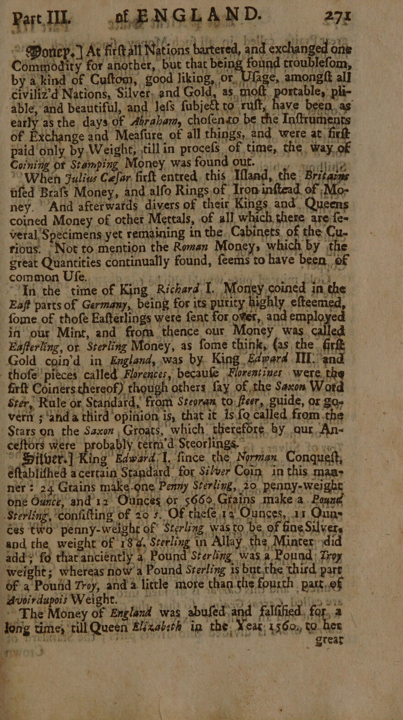 De meg, At firtt alt Nations barter civiliz’d Nations, Silver, and Gold, as moft portable, pli- able, and beautiful, and. lefs fubject co ruft, have beea.as’ ° Coinitie of Stamping Money was found out. 0). iin When Julius Cefar, firft entred, this Mand, the Britacas ney. And afterwards divers of their Kings and. Que coined Money of other Mettals, of all which there are fe- veral Specimens yet remaining in the. Cabinets, of the Cu. rious. *Not to mention the Roman Money, which by the great Quantities continually found, feems to have been of common Ufe). &lt;n ay suis luaioaig benim Sloe,’ “In the time of King Richard I. Aon sorned in. the Eaft parts of Germany, being for its purity highly efteemed, fome of thofe Eafterlings were fent for over, and employed in our Mint, and from thence our Money was called Eafferling, or. Sterling Money, as fome think, fas. the Gr&amp; Gold coin’d in England, »was by. King. f¢pard TI. ‘and - thofe''pieces called Florences, becaufe Florentines were. the firft Coiners thereof) though others fay of the Saxon Word Stér, Rule or, Standard, from Steoran to fteer, guide, or Za vern ;‘anda third opinion is, that it is{q called from.the $tars on the Saxon ,Groats, which therefore by our, An~ celtors were probably cerm’d Steorlings |.) oa vu.) “' Siluer.] King Edward 1, fince. the Norman. Conquett, éftablifhed acertain Standard’ for Si/ver Coin in this maa- ner? 24 Grains make-Qne Penny Sterling, 20. penny-weight one Ounce, and'12 Ounces or 5669, Giains make a. Pond Sterling, ‘confifting of 29 5. OF thefe 14 Ounces, 17 Quns ces two penny-weighr of Sterling, was to be, of fine Silvers and the weight of 18d, Sterling in Allay, the Minter ydid add; fo tharanciently a Pound Sterling was.a Pound: Troy weight; whereas now a Pound Sterling 1s but.the third part Of a Pound Troy, and a little more than the fourth _patt,.of Mvsitdupo Weight ee ee Holle ots ~The Money of England was spelen ad fallified, for.,.a tong time, till Queen BN xaosch ip the. ¥eat: 15360, to her ‘a c, :