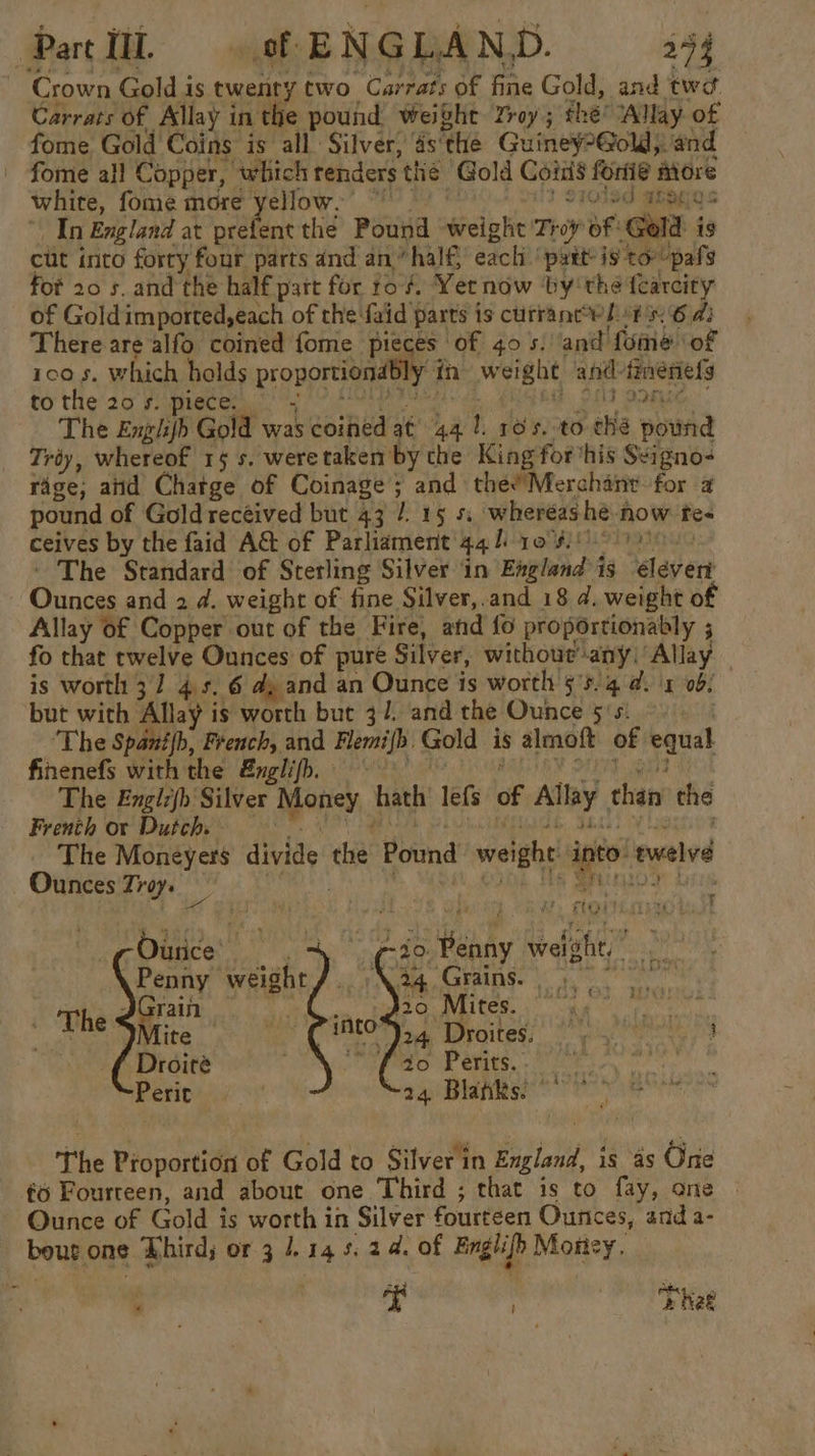 Patti sf ENGLAND. 154 Crown Gold is twent ytwo Carrats of fine Gold, and twa Carrats of Allay i in the pound weight Yroy; the? ‘Allay. of fome Gold Coins is all Silver, asthe Guiney-@old;. and fome all Copper, which renders the Gold Cords foriie More white, fome more yellow. 7 Ole TEGO s In England at a i the Pound weight Tey af ‘Gold is cut into forry four parts and an “half, each pytt- is ‘tor -pafg fot 20 s. and the half part for to #, Yer now ‘by'the {earcity of Gold imported,each of the faid 5 parts is currant eh. PN 6 a3 There are alfo coined fome pieces of 40 s. and fume ‘of ico s. which holds proportiondbly in weight and. tmnesiefs to the 20 s. piece: - AF OFC The Englijb Gold was coined at 44 1 dexrc-eble powrid Tréy, whereof 15 s. weretaken by the King for his Seigno- rage, and Chatge of Coinage; and thee’ Merchant for a pound of Goldrecéived but 43 /. 15 % wheréas hé. now fe ceives by the faid A&amp;t of Parliament 44 l 10°: . The Standard of Sterling Silver in Envtund&gt;A is gy esb Gece and 2d. weight of fine Silver,.and 18 d. weight o Allay of Copper out of the Fire, and fo proportionably ; fo that twelve Se: of pure Silver, without any) Allay is worth 3] 4.5. 6 dy and an Ounce is worth 55.4 a. 1 ob but with Allay is worth but 37. and the Ounce §'s. ‘The Spanth, French, and Flemifh Gold is almoft of equal finenefs with the &amp;nglifh. The Englejh Silver Money hath lefs of Ally, then the Frenth or Dutch. The Moneyers divide. cia Pound weight into t wvelvd Ounces Troye apes 7 4 4 Foi jE REMY 40. Penny weight,” Ferg ~fs0 Perits.. 24 Blas!” The Proportion of Gold to Silver in England, is as One fo Fourteen, and about one Third ; that is to fay, one — Ounce of Gold i is worth in Silver fourteen Ounces, and a- bout one Lhird; or 3 1.145. 24. of Englifh Motiey. f iain 3 . OE Rae