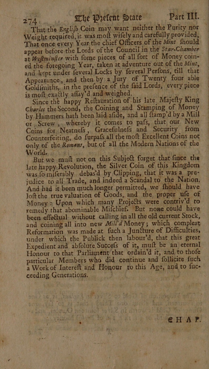 . That the Englifo Coin: may want neither the Purity nor Weight required, it was motk wifely and carefully provided, That once every Year,the chief Officers of the Mint thould appear before the Lords of the Council in the Star-Chamber at Weftmin(er with fome pieces of all fort of Money coin- ed the foregoing Year, taken at adventure out of the Minz, and -kept under feveral Locks by feveral Perfons, till that Appearance, and. then by a Jury of Twenty four able Goldimiths,,.in the prefence of the faid Lords, every piece is moft exactly aflay’d andweighed. ae ples: Be Since the happy Reftauration of his late Majefty King Charles the Second, the Conia .and Stamping of Money by Hammers hath been laid afide, and all ftamp’d by a Mill or ,, Screw ,..whereby it comes to pafs, that our New Coins for. Neatnels , Gracefulnefs and Security from Counterfeiting, do furpafs all the moft Excellent Coins not only. of che Romeus, but of all the Modern Nations of the Wotlde uz, wR ty cons 2% a i ae a But we .muft not on this Subje€t forget that fince the late happysRevolution, the Silver Coin of this Kingdom  wasfomiferably. debas’d by Clipping, that it wasa_pre- judice to all, Trade, and indeed a Scandal to the Nation, And had itbeen much longer permitted, we fhould have joft the true valuation of Goods, and the proper ufe of Money ; Upon which many Projets were contriv’d to remedy that abominable Mifchief. “But none could have been effectual. without calling in all che old cursent Stock, and coining all into new Mill’d Money; which compleat Reformation was made at fucha Juntture of Difficulties, under which the Publick then labour’d, that this great Expedient and abfolute Succefs of it, muft be an eternal - Honour to that Parliament that ordain’d it, and to thofe particular Members who did. continue and follicite {uch a Work of Intereft and Honour to this Age, and to fuc- ceeding Generations. a ve Ee iia ah @ HAP. v