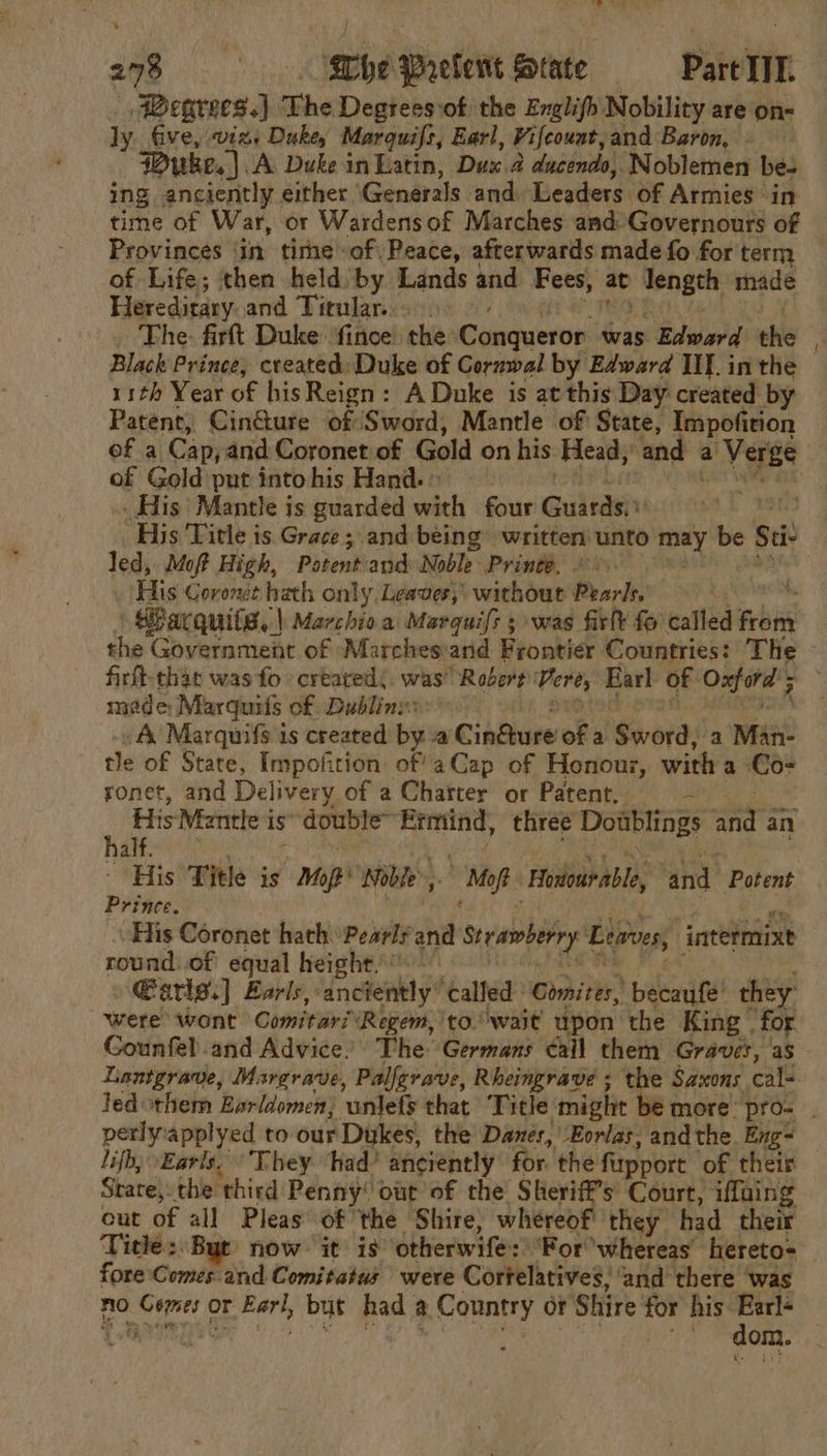 Demaess: The Degrees:of the Englifh Nobility are on- ly five, viz+ Duke Marquifs, Earl, Vifcount, and Baron, - Puke. ). A. Duke in Latin, Dux a ducendo, Noblemen be- ing anciently either Generals and Leaders of Armies. in time of War, or Wardensof Marches and Governours of Provinces ‘in time of) Peace, afterwards made fo for term of Life; then held by Lands and Fees, at ieeit my made Heredirary and Titular... The: firt Duke ‘fince the: Conqueror: was Blaine d the Black Prince, created: Duke of Gornwal by Edward Ill. in the 11th Year of his Reign: A Duke is at this Day created by Patent, Cin@ure of Sword, Mantle of State, Impofition of a Cap, and Coronet of Gold on his Head, and a a Verge of Gold put into his Hand. © _ His Mantle is guarded with four Guivasin | His ‘Title is Grace ; and being written’ unto mey be Sti Ted, Moft High, Potent'and Noble Prince. . His Coronet hath only Leaves, without Pearly Warquits, | \ Marchio.a Marguifs ; was firlt fo called aie: the Government of Marches and Frontier Countries: The made: Marquits of. Dublinw: A Marquifs is created by a Cindure of a Ssvord a Mane tle of State, Impofirion of’ aCap of Honour, with a Co- ronet, and Deli livery of a Charter or Patent. = h His Mantle i is double” Ermind, three Dowblings ar an ES) i iat “His Title is Mo oft Noble. Mop “Honioarable ‘and ‘Potent Prince. His Coronet hath Pearls and Sreawbehry Leaves, intermixt round..of equal height” » Earls.) Earls, anciently called ' Comites, paca fe! they were: wont Comitari Regem, to.wait upon the King | for Gounfel and Advice. The Germans éail them Graves, ‘as perlyapplyed to our Dukes, the Danes, Eorlas, andthe Eng- lifh, Earls, They Shad’ anciently for. the fipport of their Strate) the third Penny! out of the Sheriff's Court, iffaing out of all Pleas of the Shire, whereof they had their Title: Byt now it is ‘otherwife: ‘For whereas’ hereto= fore Comes and Comitatus were Corfelatives; ‘and there was no Se hil or Earl, but had a Country or Shire for his sate . / dom.