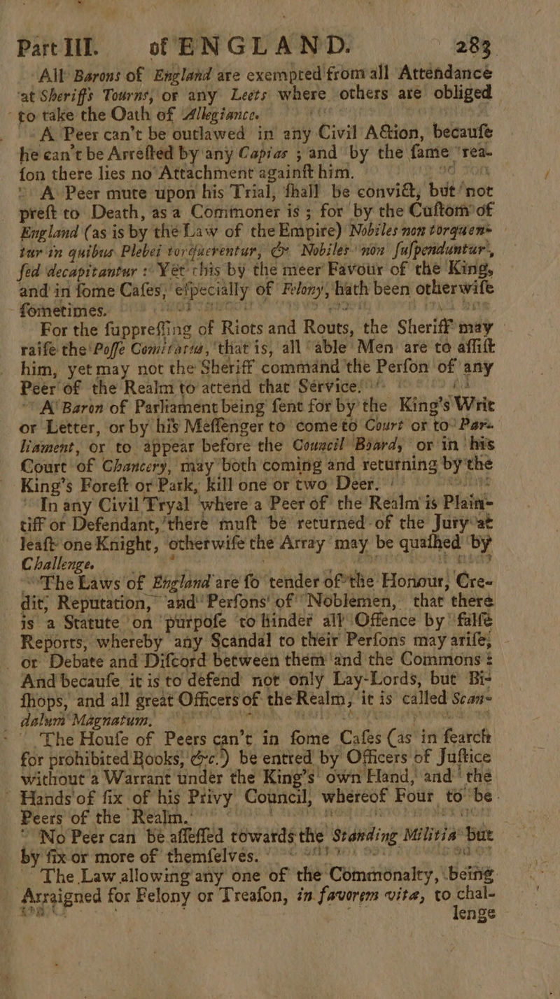 Li Part If. of ENGLAND. 283. All’ Barons of England are exempted from all Attendance ‘at Sheriffs Tourns, or any Lects where others are obliged to take the Oath of Allegiance. ares | «A Peer can’t be outlawed in any Civil A@ion, becaufe he can’t be Arrefted by any Capias ; and by the fame ‘rea. {on there lies no Attachment againft him. PG SOR A Péer mute upon his Trial, fhall be conviG, but ‘not _ preft to Death, as a Commoner is ; for by the Cuftom of England (as is by the Law of the Empire) Nobiles non torquen+ tur in quibus Plebei torgucrentur, G: Nobiles non fulpenduntar’, fed decapitantur : Yet chis by the meer Favour of the King, and in fome Cafes, efpecially of Felony, hath been otherwife foinetimes. beOR Eh | hE For the fuppreffing of Riots and Routs, the Sheriff may raife the Poffe Gomiraru, that is, all “able Men are to affilt him, yet may not the Sheriff command ‘the Perfon of any Peer of the Realm to actend that Services ° file ~’ A’ Baron of Parliament being fent for by’ the King’s Writ or Letter, or by his Meffenger to come to Court or to’ Pars Liament, or to appear before the Cowscil Board, or ‘in his Court of Chancery, may both coming and returning by the King’s Foreft or Park, kill one or two Deer.’ — sadn In any Civil Tryal ‘where a Peer of the Realm is Plain- tiff or Defendant,’there muft bé returned-of the Juryvat pi one Knight, otherwife the Array ‘may be quathed ‘by Challenge. ‘ith, Bi ii i tall The Laws of England are'fo tender of*the Honour, Cre- dit; Reputation, ‘ard’ Perfons' of “Noblemen, that there is a Statute on purpofe ‘to finder all’ Offence by’ falfe Reports, whereby any Scandal to their Perfons may arife; or Debate and Difcord between them ‘and the Commons : And becaufe it is to defend not only Lay-Lords, but Bi- _ fhops, and all great Officers of the Realm, it is called Scan- appa arrereon, Smee rh VT ey re ry ere re Renee ee - | The Houfe of Peers can’t in fome Cafes (as in fearch for prohibited Books}'&amp;c.) be entred by Officers of Juftice without a Warrant under the King’s’ own Hand, and ‘thé ' Hands'of fix of his Privy Council, whereof Four to be. Peers of the Realm.’ « PES ERC “No Peer can Be affefled towards the Standing Militia’ but by fix or more of themfelves. 9 °°) 8) ai saat -” The Law allowing any one of the Commonalty, being Arraigned for Felony or Treafon, in. favorem vita, ye SatP. wie 8 cae