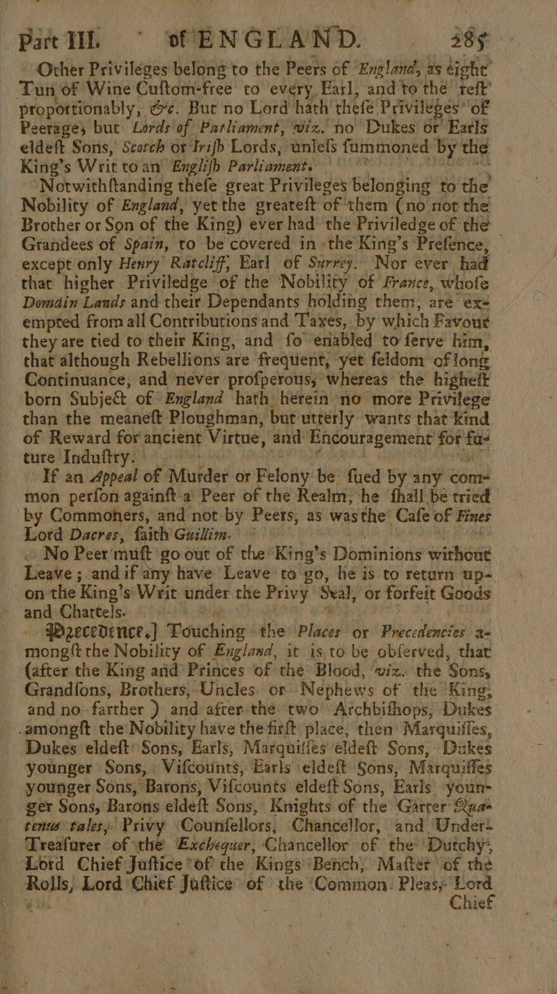 Patl © sENGLAND. i. S9¢ Other Privileges belong to the Peers of England, as eight’ Tun of Wine Cuftom-free to every Earl, and:to the teft’ proportionably, @¢. Bur no Lord hath thele Privileges’ of Peerages but Lords of Parliament, ‘viz. no Dukes or’ Earls eldeft Sons, Scotch or Irifb Lords, unlefls fammoned by the King’s Writ toan’ Engli{h Parliament. =” Bd ch ‘siaahaincoon ‘Notwithftanding thefe great Privileges belonging to the Nobility of England, yet the greateft of them (no not the Brother or Son of the King) ever had’ the Priviledge of the Grandees of Spain, to be covered in «the King’s Prefence, — except only Henry’ Ratcliff, Earl of Surrey. Nor ever had that higher Priviledge of the Nobility of France, whofe Domdin Lands and their Dependants holding them, are ex- empted from all Contributions and Taxes, by which Favour they are tied to their King, and fo enabled to ferve him, that although Rebellions are frequent, yet feldom of long Continuance, and never profperous;’ whereas the higheft born Subje&amp;t of England hath) herein no more Privilege _ than the meaneft Ploughman, but utterly wants that‘ kd of Reward for ancient Virtue, and Encouragement for fu- ture Induftry,) PAT ABs eR aM If an Appeal of Murder or Felony be fued by any com- mon perfon againft-a Peer of the Realm, ‘he fhail be tried by Commoners, and not-by Peers, as wasthe’ Cafe of Fines Lotd Dacres, faith Guilim. © ie ~ No Peer muft go out of the King’s Dominions without Leave ; andif any have Leave to go, he is to return up- on the King’s Writ under the Privy ‘Sval, or forfeit Goods ~ and Chattels. 1 Me A ali Bhs PRET He PWecedence.} Fouching the Places or Precedencies 3- mongft the Nobility of England, it is.to be obferved, thar (after the King arid Princes of the: Blood, ‘viz. the Sons, Grandfons, Brothers, Uncles or Nephews of the King: and no-farther ) and after the. two’ Archbifhops, Dukes -amongft the’ Nobility have the firft place, then’ Marquifles, Dukes eldeft: Sons, Earls, Marquifies eldeft Sons, Dukes younger Sons, . Vifcounts, Earls eldeft Sons, Marquiffes younger Sons, Barons, Vifcounts eldeft Sons, Earls youn- ger Sons, Barons eldeft Sons, Knights of the Garter &amp;uaé tens tales, Privy Counfellors, Chancellor, and Under- Treafarer of the Exchequer, Chancellor of the’) Dutchy, Lord Chief Juftice*of the Kings ‘Bench, Matter of the Rolls, Lord Chief Juftice ‘of the Common. ee Er | Chie