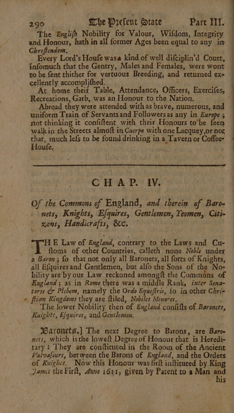 % The Englifs Nobility for Valour, Witdom, Integrity and Honour, hath in all former Ages been equal to any im Chriftendone, Every Lord’s Houfe wasa kind of well difciplin’d Court, infomuch that the Gentry, Males and Females, were wont to be fent thither for vertuous Breeding, and returned exe cellently accompl)fhed. Recreations, Garb, was an Honour to the Nation. | Abroad they were attended with as brave, numerous, and uniform Train of Servantsand Followersas any in Europe ; that, much lefs to be found eriohoa in a Tavern or Coffee- Houtfe, . CHA BAS of the Commons of England, fie. therein of Baro- zens, Handicrafts, &amp;c. “HE Law of England, contrary to the Laws.and Cu- ‘ftoms of other Countries, calleth none Noble under all Efquires and Gentlemen, but alfo che Sons of the No- bility are by our Law reckoned amongft the Commons of England; asin Rome there was a middle Rank, inter Sena sores ( Plebem, namely the Ordo Equeffris, {o in other Chris flian Kingdoms they are ftiled, Nobiles Minores. The lower Nobility chen ‘of England confifts of Baronets, Kaights, Efquires, and Gentlemen. Baronets.) The next Degree to Barons, are Bir nets, which ische loweft Degree of Honour rhat is Heredi- tary: They are confticuted in the Room of the Ancient Valvafours, between the Barons of England, and the Orders of Kaighs. Now this Honour was firt inftituted by King his