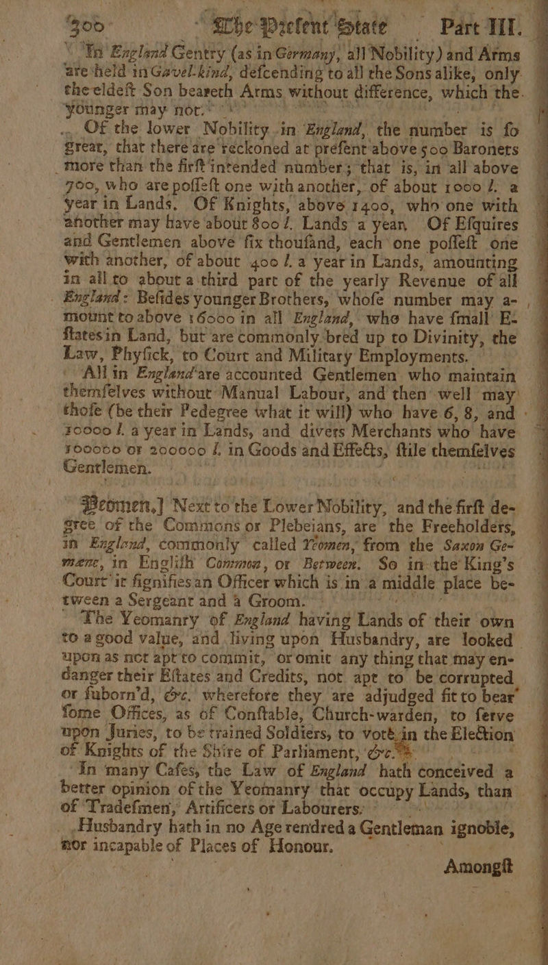 . OF the lower Nobility in: England, the number is fo great, that there are reckoned at prefent above 500 Baronets _more than the firft'intended number; that is, in all above 700, who are poffeft one with another, of about ro0o fa — yearin Lands. Of Knights, above 1400, who one with another may have about 8007, Lands a yean, Of Efquires with another, of about 400 /a yearin Lands, amounting in allto about a third part of the yearly Revenue of all | England: Beftdes younger Brothers, whofe number may a- motnt to above 16000 in all England, whe have fmall’ E- ftatésin Land, but are commonly-bred up to Divinity, the Law, Phyfick, co Court and Military Employments. — Allin England'are accounted Gentlemen who maintain zo000 fa year in Lands, and divers Merchants who have 700066 oF 200000 f. in Goods and EffeGts, ftile themfeives Gentlemen. grins eta, ip i ~ Beomen,] Next to the Lower Nobility, and the firft de- gree of the Commons or Plebeians, are the Freeholders, in Exglond, commonly called Yeomen, from the Saxon Ge- menc, in Englilh Common, or Between. So in-the’ King’s Court’ ir fignifiesan Officer which is in’ a middle place be- tween a Sergeant and 4 Groom. Piatt acuhe - The Yeomanry of England having Lands of their own upon as net apt to cominit, oromit any thing that may en- danger their Effates and Credits, not apt to be corrupted fome Offices, as of Conftable, Church-warden, to ferve upon Juries, to be trained Soldiers, to voré.in the Eletion of Knights of the Shire of Parliament, een pI AY omc: “In ‘many Cafes, the Law of England hath conceived a of ‘Tradefmen, Artificers or Labourers: © _ , Husbandry hath in no Age rendred a Gentleman ignoble, mOr incapable of Places of Honour. | Amongf