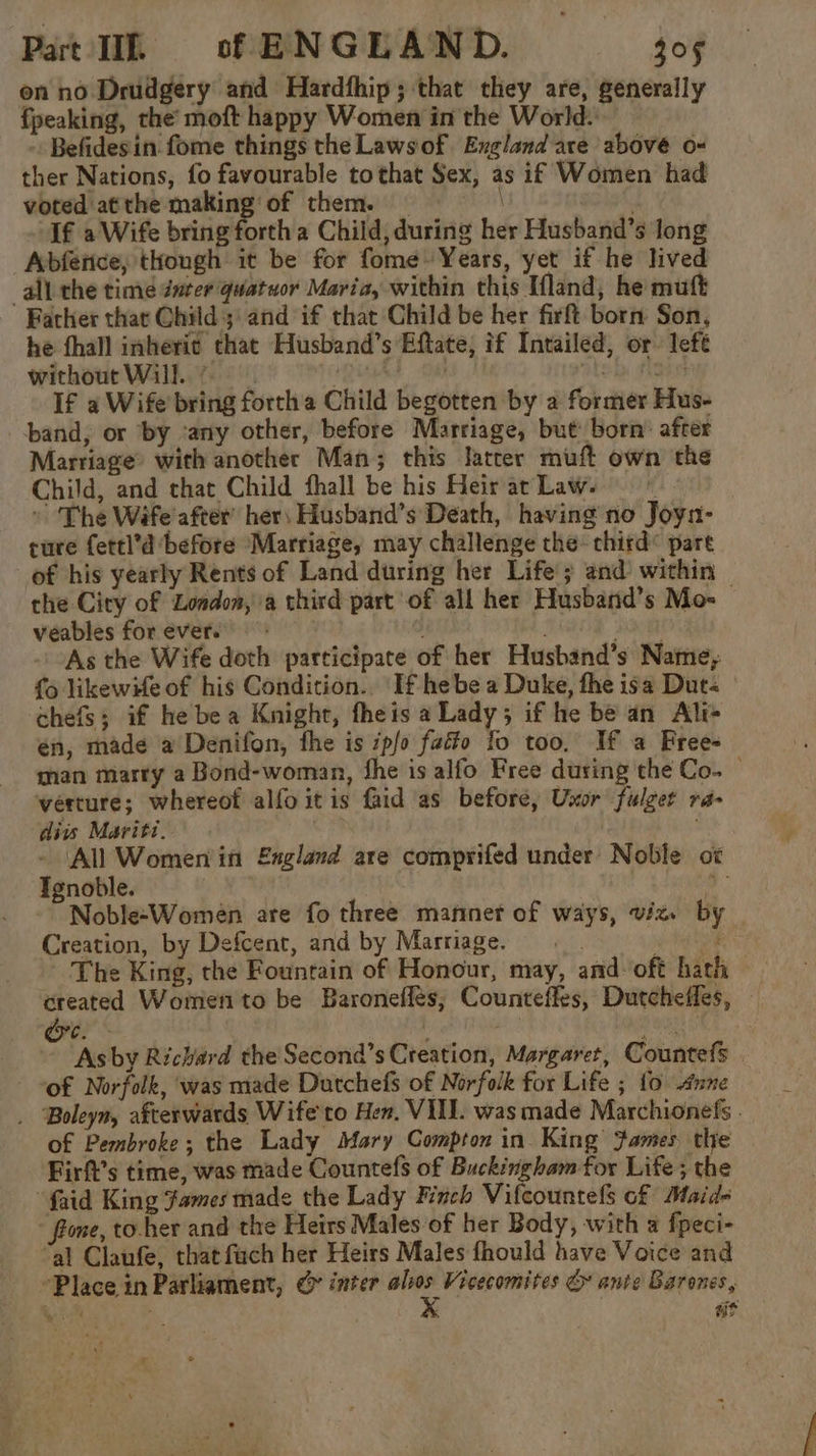 Part Ik of ENGEAND. 405 on no Drudgery and Hardfhip; that they are, generally fpeaking, the’ moft happy Women in the World: Befidesin fome things the Laws of. England are above o- ther Nations, fo favourable tothat Sex, as if Women had t voted atthe making’ of them. . If a Wife bring forth a Child, during her Husband’s long Abfetice, thongh it be for fome Years, yet if he lived all the time dnter quatuor Maria, within this Tfland, he muft Father that Child 3: and if that Child be her firft born Son, he fhall inheric that Husband’s Eftate, if Intailed, or left without Will... +itas ik ABS If a Wife bring forth a Child begotten by a former Hus- band, or by ‘any other, before Marriage, but born’ after Marriage® with another Man; this latter muft own the Child, and that Child fhall be his Heirar Laws” » ‘The Wife'after’ her, Husband’s Death, having no Joyn- ture fettl’d before ‘Marriage, may challenge the« third’ pare of his yearly Rents of Land during her Life’; and within the City of London, a third part of all her Husband’s Mo veables forever. : ; 208 - As the Wife doth participate of her Husband’s Name; fo likewHe of his Condition.. If hebe a Duke, fhe isa Dut chefs; if he bea Knight, fheis a Lady; if he be an Alt én, made a Denifon, fhe is pfo fatto fo too, If a Free- man marry a Bond-woman, fhe is alfo Free during the Co. — verture; whereof alfo itis faid as before, Uxor fulger ra- diis Mariti. - All Women in England are comprifed under Noble ox Tgnoble. a Noble-Women are fo three mannet of ways, viz. by Creation, by Defcent, and by Marriage. what The King, the Fountain of Honour, may, and oft hath created Women to be Baroneflés; Counteffes, Dutchefles, pS a oa ~ Asby Richard the Second’s Creation, Margaret, Countefs of Norfolk, ‘was made Dutchefs of Norfolk for Life ; {0 4nne . Boleym, afterwards Wife to Hen. VILL. was made Marchionefs . of Pembroke; the Lady Mary Compton in King fames the Firft’s time, was made Countefs of Buckingham for Life ; the ‘faid King fames made the Lady Finch Vilcountels of Maid- - fione, to-her and the Heirs Males of her Body, with a fpeci- “al Claufe, that fach her Heirs Males fhould have Voice and Place in Parliament, &amp; inter nig? Vicecomites &amp; ante Barones,