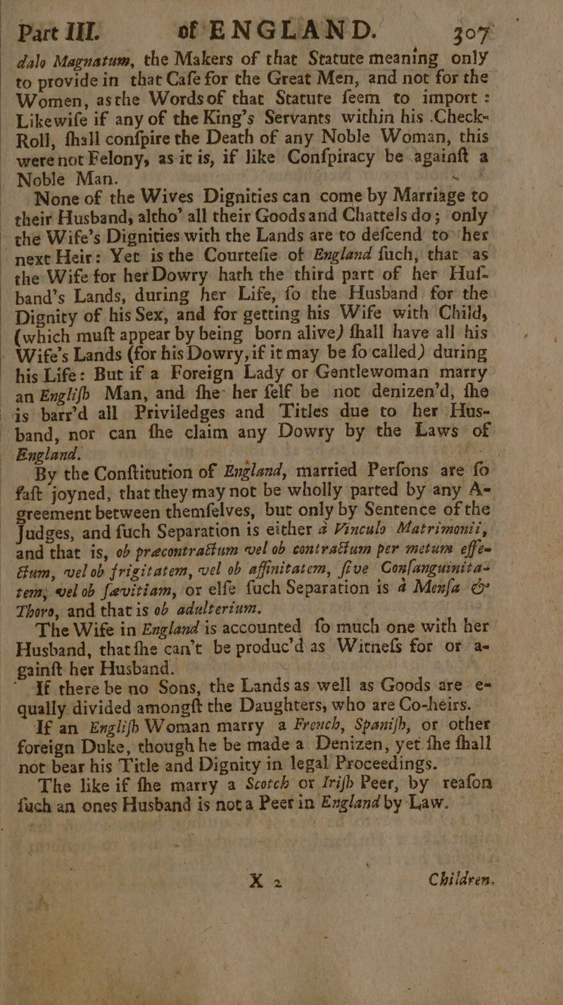 dalo Magnatum, the Makers of that Statute meaning only to provide in that Cafe for the Great Men, and not for the ~ Women, asthe Wordsof that Statute feem to import : Likewife if any of the King’s Servants within his .Check- ~ Roll, thal confpire the Death of any Noble Woman, this -werenot Felony, as it is, if like Confpiracy be .againft a . Noble Man. oe None of the Wives Dignities can come by Marriage to ~ their Husbands altho’ all their Goods and Chattels do; ‘only che Wife’s Dignities with the Lands are to defcend to ‘her next Heir: Yet isthe Courtefie of England fuch, thar as the Wife for her Dowry hath the third part of her Huf- band’s Lands, during her Life, fo the Husband for the Dignity of his Sex, and for getting his Wife with Child, - (which muft appear by being born alive) fhall have all his - Wife’s Lands (for his Dowry, if it may be fo called) during his Life: But if 2 Foreign Lady or Gentlewoman marry an Englifb Man, and fhe her felf be not denizen’d, fhe ds barrd all Priviledges and Titles due to her Hus- band, nor can fhe claim any Dowsy by the Laws of England. pire hat 3 PE, By the Conftitution of England, married Perfons are fo ~ faft joyned, that they may not be wholly parted by any A- greement between themfelves, but only by Sentence of the - Judges, and fuch Separation 1s either 2 Vincula Matrimonii, and that is, ob precontrattum vel ob contrattum per metum effe~ éum, vel ob frigitatem, vel ob affinitatem, five Confanguinitas tem, vel ob favitiam, or elfe fach Separation is 4 Menfa &amp; Thoro, and that is 0b adultertum. The Wife in England is accounted fo much one with her Husband, thatthe can’t be produc’d as Witnefs for or a- gainft her Husband. | \ . | If there be no Sons, the Lands as well as Goods are e- qually divided amongft the Daughters, who are Co-heirs. Tf an Englifh Woman marry a French, Spanijb, or other foreign Duke, though he be made a Denizen, yet. the fhall not bear his Title and Dignity in legal Proceedings. The like if fhe marry a Scotch ot Irijfh Peer, by reafon fuch an ones Husband is nota Peerin England by Law. X2 | Children.