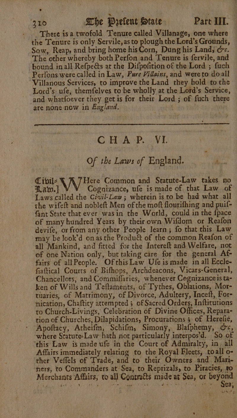 There isa twofold Tenure called Villanage, one where the Tenure is only Servile,as to plough the Lord’s Grounds, Sow, Reap, and bring home hisCorn, Dung his Land; dc. The other whereby both Perfon and Tenure is fervile, and bound inall Refpe&amp;s at the Difpofition of the Lord ; fuch Perfons were called in Law, Pure Vilains, and wereto doall Villanous Services, to improve the Land they hold tothe Lord’s: ufe, themfelves to be wholly at the Lord’s Service, and whatfoever they get is for their Lord ; of fuch there are none now in England. : CHAP. VI Of the Laws of England. ‘. f ibvil- WV kee Common and Statute-Law takes no — Fav. ] Cognizance, ufe is made of that Law of Laws called the Civil-Law ; wherein is to be had what all the wifeft and nobleft Men of the moft flourifhing and puif- - fant State that ever wasin the World, could in the {pace of many hundred Years by their own Wifdom or Reafon devife, or from any other People learn; fo that this Law may be look’d onas the Produ&amp; of the common Reafon of all Mankind, and fitted for the Intereft and Welfare, not of one Nation only, but taking care for the general Af- fairs of allPeople. OfthisLaw Ufe is made in all Eccle- fiaftical Courts of Bifhops, Archdeacons, Vicars-General, Chancellors, and Commiffaries, whenever Cognizanceis ta- _ken of Wills and Teftaments, of Tythes, Oblations, Mor- tuaries, of Matrimony, of Divorce, Adultery, Inceft, For- nication, Chaftiry attempted 5 of Sacred Orders, Inftitutions to Church-Livings, Celebration of Divine Offices, Repara- tion of Churches, Dilapidations, Procurations 5. of Herefie, Apoftacy, Atheifm, Schifm, Simony, Blafphemy, oc, where Statute: Law: hath not particularly interpos’d. So of ‘this Law is made ufe in the Court of Admiralty, in. all Affairs immediately relating to the Royal Fleets, toall o- ther Veffels of Tradé, and to their Owners and Mari- ‘ners, to Commanders at’ Sea, to Reprizals, to Piracies, to Merchants Affairs, to all Contratts made at Sea, or beyond TA PD Na a SON Se ain ated ie Ba tps eed ph gO eta Oe 2), nyt &lt;f ‘ 1