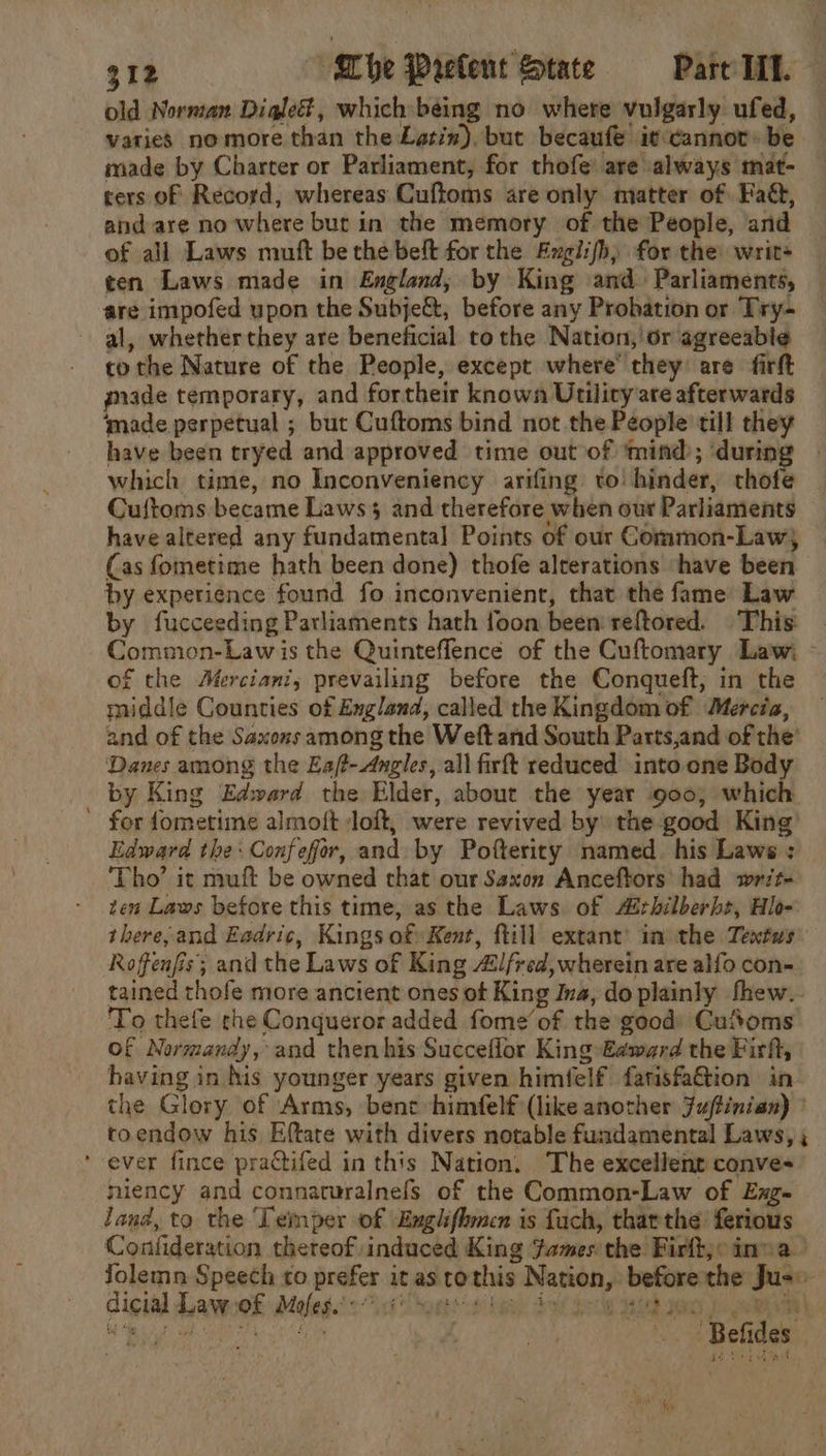 old Norman Digleé, which being no where vulgarly ufed, varies no more than the Latin), but becaufe it cannot» be made by Charter or Parliament, for thofe’ are always mat- ters of Record, whereas Cuftoms are only matter of Fad, and are no where but in the memory of the People, and of all Laws muft be the belt for the Englifh) for the: writ= ten Laws made in England, by King and Parliaments, are impofed upon the Subje&amp;, before any Probation or Try al, whether they are beneficial tothe Nation,’ or agreeabie to the Nature of the People, except where’ they are firft gade temporary, and fortheir known Utility are afterwards made perpetual ; but Cuftoms bind not the People till they have been tryed and approved time out of ‘mind; durin which time, no Inconveniency arifing to! hinder, thofe Cuftoms became Laws and therefore when our Parliaments have altered any fundamental Points of our Common-Law} (as fometime hath been done) thofe alterations ‘have been by experience found fo inconvenient, that the fame Law by fucceeding Parliaments hath foon been’ reftored. This: Common-Lawis the Quinteflencé of the Cuftomary Law; - of the AMerciani; prevailing before the Conqueft, in the middle Counties of England, called the Kingdom of Mercia, and of the Saxons among the Weft and South Parts,and of the’ Danes among the Eajt-Angles, all firft reduced into one Body by King Edward the Elder, about the year 900; which ’ for fometime almoft ‘loft, were revived by: the good King Edward the: Confefor, and by Pofterity named. his Laws : ‘Tho’ it muft be owned that our Saxon Anceftors had writ- tea Laws before this time, as the Laws. of rhilberbt, Hlo- there,and Eadric, Kings of) Kent, ftill extant’ in the Textws Roffenfis; and the Laws of King 4lfred, wherein are alfo con- tained rhofe more ancient ones of King Ina, do plainly fhew.- To thefe che Conqueror added fome’of the good) Cufoms Of Normandy, and then his Succeffor King» €¢ward the Firft, having in his younger years given himfelf fatisfa&amp;tion in the Glory of Arms, bene himfelf (like another Juftinian) © toendow his Eftate with divers notable fundamental Laws, ; ’ ever fince practifed in this Nation, The excellent conve- niency and connaturalnefs of the Common-Law of Exg- land, to the Temper of Emglifbmen is fuch, tharthe ferious Confideration thereof induced King Fames the Firlt;o inna. fJolemn Speech to prefer it as tothis Nation, before the Jus© dicted Layee Moles 071g Soaps ce book ds gel Bid you eA