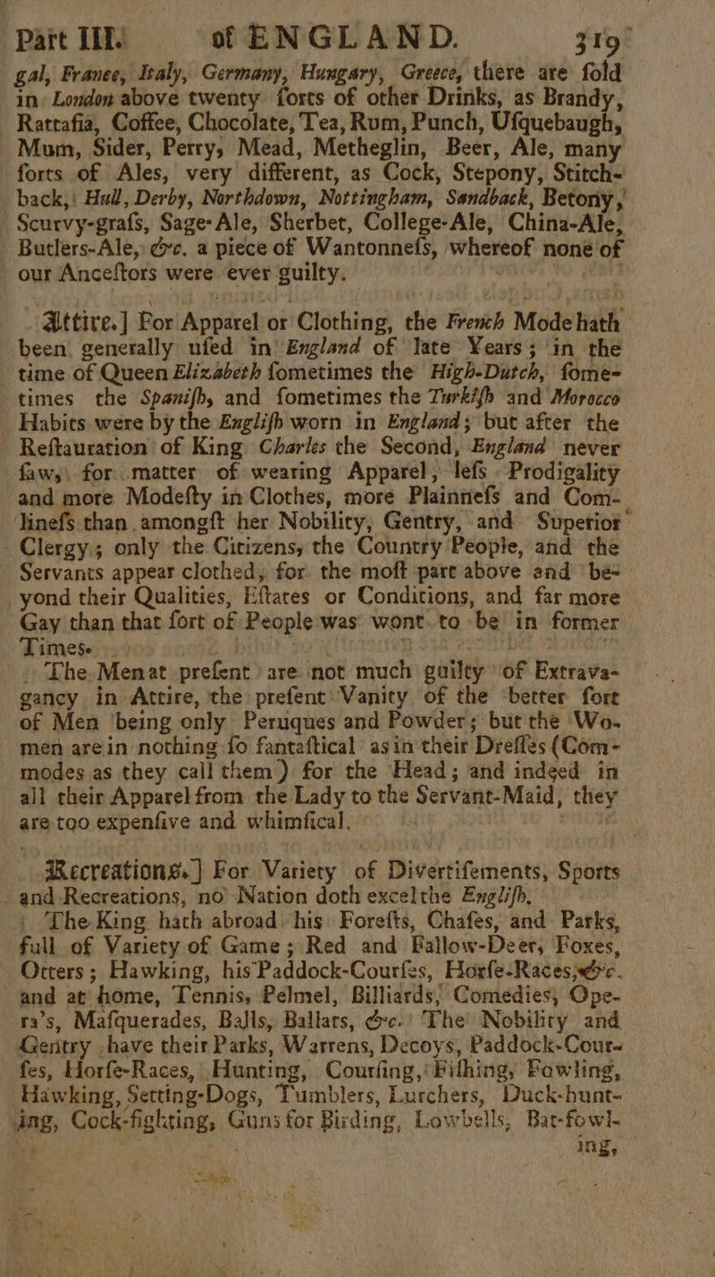 gal, Franee, Italy, Germany, Hungary, Greece, there are fold in London above twenty forts of other Drinks, as Brandy, Rattafia, Coffee, Chocolate, Tea, Rum, Punch, Ufquebaugh, Mum, Sider, Perry, Mead, Metheglin, Beer, Ale, many forts of Ales, very different, as Cock, Stepony, Stitch- back,| Hull, Derby, Northdown, Nottingham, Sandback, Betony , Scurvy-grafs, Sage-Ale, Sherbet, College-Ale, China-Ale, - Butlers-Ale, ec. a piece of Wantonnefs, whereof none of our Anceftors were ever guilty. (vied Attire.] For Apparel or Clothing, the French Mode hath been. generally ufed in’ England of late Years; in the time of Queen Elizabeth fometimes the High-Dutch, fome- times the Spanifb, and fometimes the Turkifh and Morocco Habits were by the Englifh worn in England; but after the Reftauration of King Charles che Second, England never faw,) for matter of wearing Apparel, lefs Prodigality and more Modefty in Clothes, more Plainnefs and Com- Jinefs than amongft her Nobility, Gentry, and Superior -Clergy:; only the Citizens, the Country People, and the Servants appear clothed, for the moft part above and ‘be- yond their Qualities, Eftares or Conditions, and far more _ Gay than that fort of People was’ wont..to be in former Times. . . rox! Seo ite _. The.-Menat prefent are not much guilty of Extrava- gancy in Attire, the: prefent: Vanity of the better fore of Men ‘being only Peruques and Powder; but the Wo- men arein nothing fo fantaftical asin their Drefles (Com- modes as they call them) for the Head; and indged in all their Apparel from the Lady to the Servant-Maid, they are too expenfive and whimfical. . | aes aRecreations. | For Variety of Divertifements, Sports _ and Recreations, noNation doth excelthe Englifh, | The King hath abroad. his Forefts, Chafes, and Parks, full of Variety of Game; Red and Fallow-Deer, Foxes, Otters; Hawking, his Paddock-Courfes, Horfe-Racese. and at home, Tennis, Pelmel, Billiards, Comedies, Ope- ra’s, Mafquerades, Balls, Ballars, @c.' The Nobihty and Gentry .have their Parks, Warrens, Decoys, Paddock-Cour- fes, Horfe-Races, Hunting, Courfing,' Filhing, Foewling, Hawking, Setting-Dogs, Tumblers, Lurchers, Duck-hunt- dng, Cock-fighting, Guns for Birding, Lowbells, Bat-fowl- Bc au ing, Siege