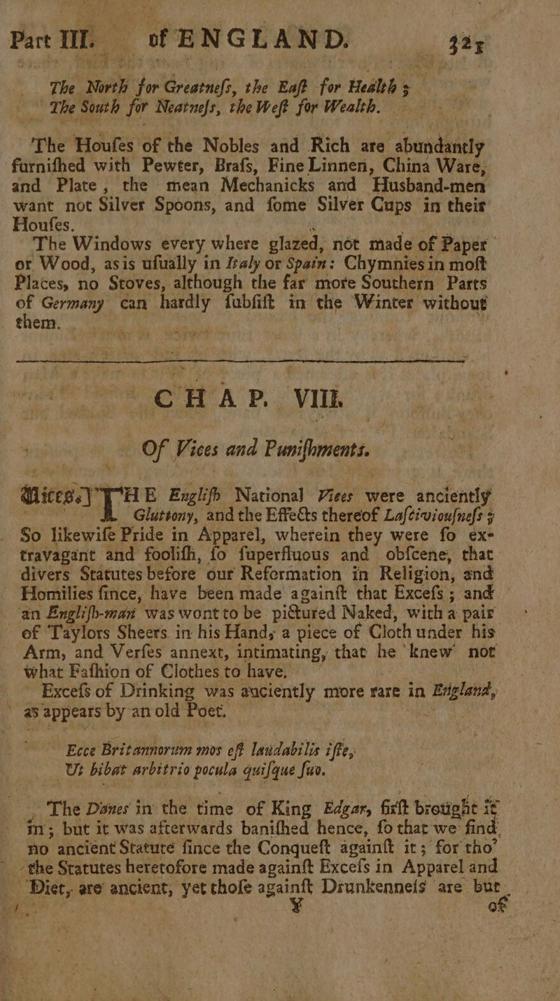 ‘The North for Creatiix: the Eaft for Health 5 i ‘The South for Neatnefs, the Weft for Wealth. The Houfes of the Nobles and Rich are abundantly farnifhed with Pewter, Brafs, Fine Linnen, China Ware, and Plate, the mean Mechanicks and Husband-men want not Silver Spoons, and fome Silver Cups in their Houfes. r sib yt The Windows every where glazed, not made of Paper or Wood, asis ufually in faly or Spain: Chymnies in moft Places, no Stoves, although the far more Southern Parts 4 Germany can hardly fubfift in the Winter without trem, CHAP. VIIL Of Vices and Punifhments. ices. TH E Englifh National Viees were anciently aa. Gluttony, and the Effects thereof Laftivioufnefs 5 So likewife Pride in Apparel, wherein they were fo exe travagant and foolifh, fo fuperfluous and obfcene, that divers Statutes before our Reformation in Religion, and of Taylors Sheers in his Handy a piece of Cloth under his Arm, and Verfes annext, intimating, that he knew not what Fafhion of Clothesto have. ~ | ! Excefs of Drinking was auciently more rare in England, Ecce Britannorum mos off laudabilis iffe, Ut bibat arbitrio pocula quifque fuo. . The Danes in the time of King Edgar, fixtt brotight it im; but it was afterwards banifhed hence, fo that we find. no ancient Stature fince the Conqueft againft it; for tho’ ‘the Sratutes heretofore made againft Excefs in Apparel and Diet, are ancient, yet chofe ae Drunkennels are er ‘ | a!