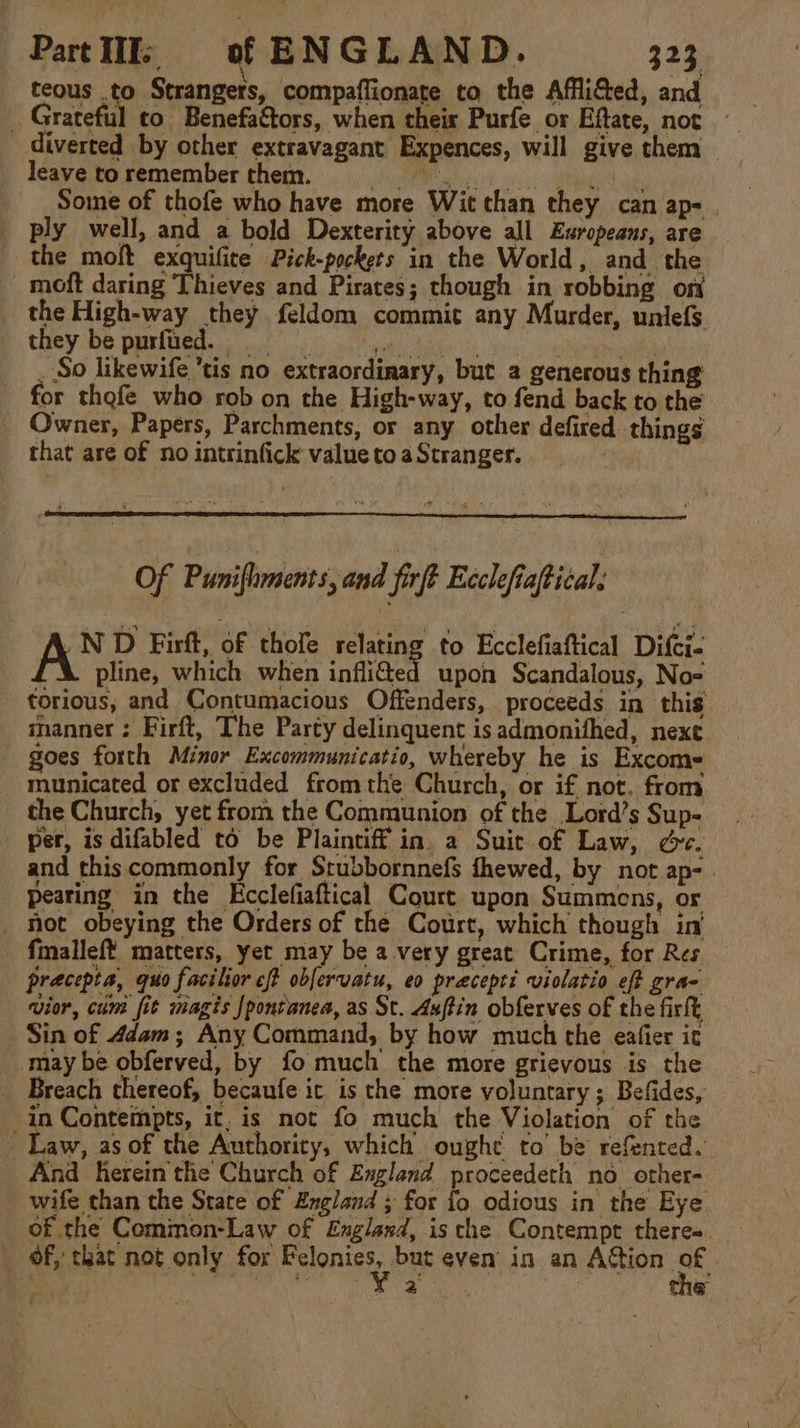 teous .to Strangers, compaflionate to the AffliGed, and _ Grateful co Benefactors, when their Purfe or Eftate, not diverted by other extravagant Expences, will give them leave to remember them. RMR ph.) a a Some of thofe who have more Wit than they can ap- ply well, and a bold Dexterity above all Europeans, are the moft exquifite Pick-pockets in the World, and the _moft daring Thieves and Pirates; though in robbing on the High-way they feldom commit any Murder, unlefs they be purfued. ioe: aye) : ii _ So likewife ’tis no extraordinary, but 2 generous thing for thofe who rob on the High-way, to fend back to the Owner, Papers, Parchments, or any other defired things that are of no intrinfick value to a Stranger. Of Puniftmnents, and fief Ecclefiaftical, | A* D Firft, of thofe relating to Ecclefafica Difci- pline, which when inflided upon Scandalous, No= - torious, and Contumacious Offenders, proceeds in this manner ; Firft, The Party delinquent is admonifhed, next goes forth Minor Excommunicatio, whereby he is Excome municated or excluded fromthe Church, or if not. from the Church, yet from the Communion of the Lord’s Sup- per, is difabled to be Plaintiff in. a Suit of Law, ce. and thiscommonly for Srubbornnefs fhewed, by not ap- . _ pearing in the Ecclefiaftical Court upon Summons, or _ hot obeying the Orders of the Court, which though ini fmalleft matters, yet may be a very great Crime, for Res pracepta, quo facilior eff obfervatu, eo precepti violatio eft gra- vior, cum fit magis {pontanea, as St. Axftin obferves of the firlt Sin of 4dam; Any Command, by how much the eafier it may be obferved, by fo much the more grievous is the _ Breach thereof, becaufe it is the more voluntary; Befides, in Contempts, it. is not fo much the Violation of the Law, as of the Authority, which ought to’ be refented. And herein the Church of England proceedeth no other- wife than the State of England ; for fo odious in the Eye of the Common-Law of England, is che Contempt theree. _ Of, that not only for Reena but even in an Action re ‘ed ale se Seen he