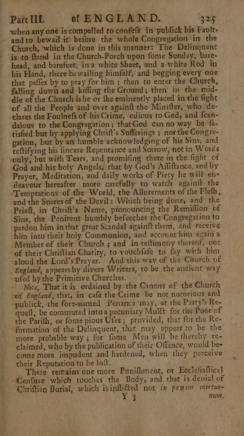 _ when any oné is compelled to confefs in publick his Fault. . -“andto bewail it) before the whole Congregation in the Church, which is done in this manner: The Delinquent is to ftand in the Church-Porch upon fome Sunday, bare- head, and barefeet, ina white Sheet, and a white Rod in his Hand, there bewailing himfelf, and begging every one that pafles by to pray for him ; then to enter the Church, falling down and kiffing the Ground; then in the mid- dle of the Chutch ishe or the eminently placed in the fight of all the People and over againft the Minifter, who ‘de- clares the Foulnefs of his Crime, odious to God, and fean- dalous to the Congregation; thatGod can no way be {a- tisfied but by applying Chrift’s Sufferings ; nor the Congre- gation, but by an humble acknowledging of his Sins; and teftifying his fincere Repentance and Sorrow, not in Words only, but with Tears, and promifing there in the fight of _ God and his holy Angels; that by God’s Aififtance, and by - Prayer, Meditation, and daily works of Piety he will ene deavour hereafrer more carefully to watch againft the Temptations of the World, the Allurements of the Fleth, and the Snares of the Devil: Which being done, and the Prieft, in Chrift’s Name, pronouncing the Remiflion of Sins, the Penitent humbly befeeches the Congregation to pardon him in that’ great Scandal againft them, and receive him into their holy Communion, and account him again a Member of their Church ; and in teftimeny thereof, out of their Chriftian Charity, to vouchfafe to fay with him aloud the Lord’sPrayer. And this way of the Church of England, appears by divers Writers, to be the ancient way, -ufed by the Primitive Churches. tals Note, That it is ordained by the Canons of the Church: eof England, that, in cafe the Crime be not notorious and ‘publick, the foreenamed Penance may, at the Parry’s Re- queft, be commuted intoa pecuniary Mul&amp; for the Poor of the Parifh, or fome pious Ufes; provided, that for the Re- formation of the Delinquent, that may appear to be the more probable way ; for fome Men will be thereby -re- claimed, who by the publication of their Offence, would be= come more impudent and hardened, when they perceive their Reputation to be lof. ‘There remains one more Punifhment, or Ecclefiaftical -Cenfare which touches the Body, and that is denial of Chriftien Burial, which isinfli€ed not ix pags mortuo- is SAM ST sits PED Gas muI02,