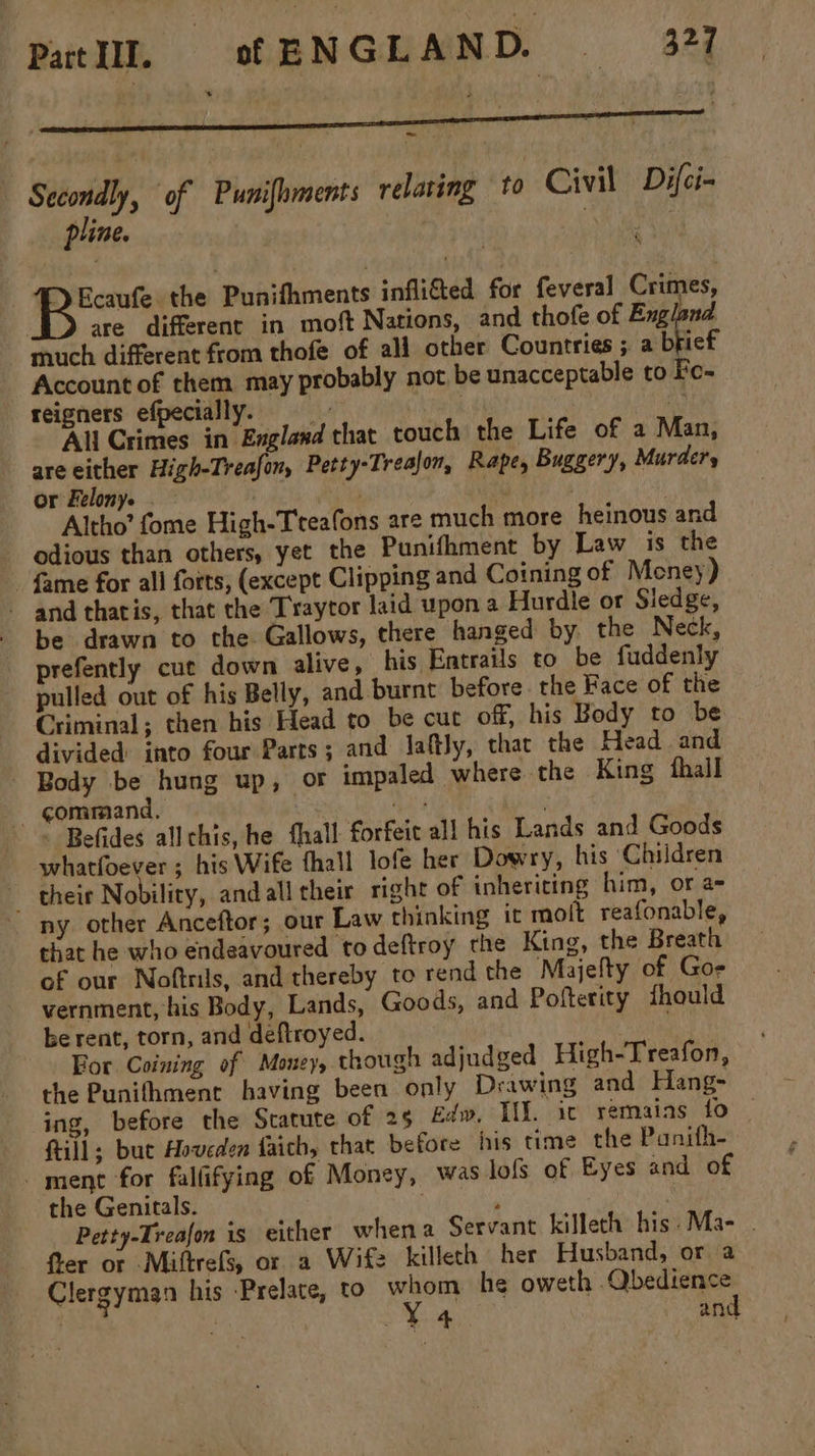 Pat. of ENGLAND. = 377 Secondly, of Punifhments relaring to Civil Difci~ pline. Le 9 wai. the Punifhments inflifed for feveral Crimes, are different in moft Nations, and thofe of England much different from thofe of ali other Countries ;. a brief Account of them may probably not be unacceptable to Fe- reigners efpecially. = | H) All Crimes in England that touch the Life of a Man, are either High-Treafon, Petty-Trealon, Rape, Buggery, Murder, or Felony. . . 3 , Altho’ fome High-Treafons are much more heinous and odious than others, yet the Punifhment by Law is the fame for all forts, (except Clipping and Coining of Meney) - and thatis, that the Trayror laid upon a Hurdle or Sledge, - be drawn to the Gallows, there hanged by the Neck, prefently cut down alive, his Entrails to be fuddenly pulled out of his Belly, and burnt before. the Face of the Criminal; then his Head to be cut off, his Body to be divided: into four Parts ; and laftly, that the Head and - Body be hung up, or impaled where the King thall - gommiand, . os ; : Befides allchis, he hall forfeit all his Lands and Goods whatfoever ; his Wife thall lofe her Dowry, his Chiidren their Nobility, andall their right of inheriting him, or a= ny other Anceftor; our Law thinking it molt reafonable, that he who endeavoured to deftroy the King, the Breath of our Noftrils, and thereby to rend the Majelty of Gos vernment, his Body, Lands, Goods, and Pofterity fhould be rent, torn, and deftroyed. For Coining of Money, though adjudged High-Treafon, the Punithment having been only Drawing and Hang- ing, before the Statute of 25 Edw, I. ic remains fo ftill; but Hoveden faich, that before his time the Panifh- ment for falfifying of Money, was lofs of Eyes and of the Genitals. : ; | Petty-Treafon is either whena Servant killeth his -Ma- . fier or Miftrefs, or a Wife killeth her Husband, or a Clergyman his Prelate, to whom he oweth .Qbedience Y4 and