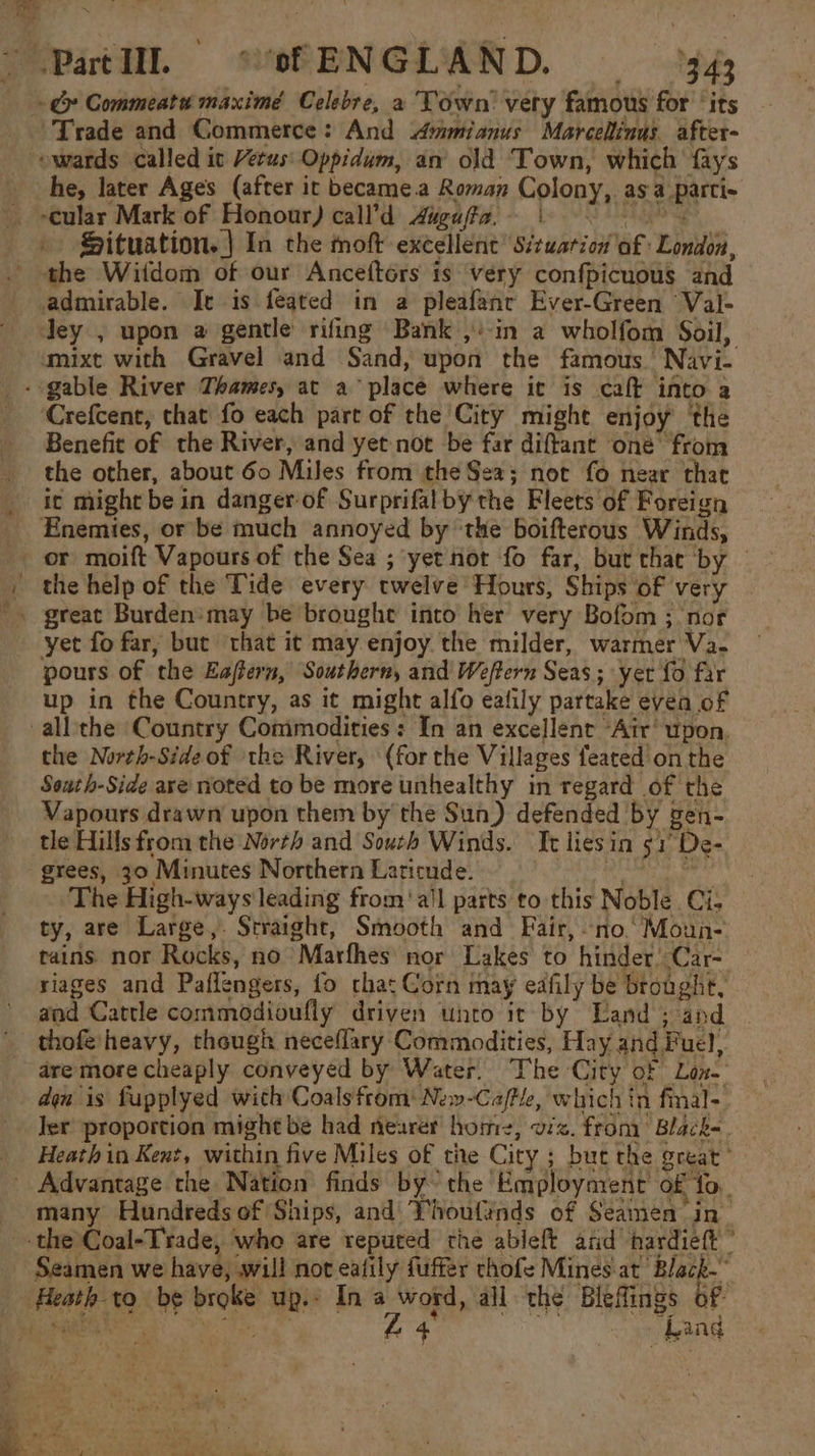 S-Patlll, shENGLAND. = 943 -&amp; Commeatu maximé Celebre, a Town’ very famous for ‘its Trade and Commerce: And mmianus Marcelinus. after- ewards called ic Vetus: Oppidum, an’ old Town, which fays he, later Ages (after it became.a Roman Colony, as a_parti- cular Mark of Honour) call’d Aiguffa, | Situation. | In the moft excellent Sizwation of London, the Witdom of our Anceftors is very confpicuous and admirable. Ie is feated in a pleafanc Ever-Green Val- Jey , upon a gentle rifing Bank ,’-in a wholfom Soil, mixt with Gravel and Sand, upon the famous Navi- - gable River Thames, at a place where it is caft into a Crefcent, that fo each part of the City might enjoy ‘the Benefit of the River, and yet not be far diftant oné from the other, about 60 Miles from the Sea; not fo near that it might be in danger of Surprifalby the Fleets of Foreign _ Enemies, or be much annoyed by ‘the boifterous Winds, or moift Vapours of the Sea ; yet not fo far, but thac by © - the help of the Tide every twelve Hours, Ships of very yet fo far, but that it may enjoy the milder, warmer Va- pours of the Eaffern, Southern, and Weftern Seas ; yer fo far up in the Country, as it might alfo eafily partake evea of -all'the ‘Country Commodities: In an excellent Air’ upon. the North-Side of the River, (for the Villages feated'on the South-Side axe noted to be more unhealthy in regard of the Vapours drawn upon them by the Sun) defended by gen- tle Hills from the North and South Winds. It lies in 51° De- grees, 30 Minutes Northern Laticude. ree The High-ways leading from ‘all parts to this Noble. Ci; ty, are Large,. Straight, Smooth and Fair, no.’ Moun- tains nor Rocks, no Marfhes mor Lakes to hinder Car- riages and Paflengers, fo chat Gorn may edfily be brought, and Cattle commodioufiy driven unto it by Land ; and thofé heavy, though neceflary Commodities, Hay and Fuel, dre more cheaply conveyed by Water. The City of Lon. - dan is fupplyed with Coals from: New-Caftle, which in fmal- Jer proportion might be had nearer home, viz. from: Black-. _ Heathin Kent, within five Miles of the City ; but the great” _ Advantage the Nation finds by’ the Employment of fo. many Hundreds of Ships, and’ Yhoufinds of Seamen in- the Coal-Trade, who are reputed the ableft aiid hardieft ” Seamen we have, will not eafily fliffer chofe Mines.at Black-” Heath to be broke up.’ Ina word, all the Bleflings of MEE ca) Cae al ee 24 Ne Lang