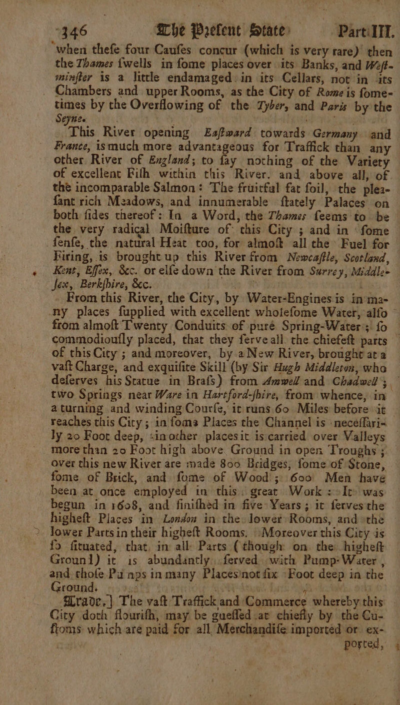 “346 She Prefent State’ — PartilTl. “when thefe four Caufes concur (which is very rare) then the Thames {wells in fome places over its Banks, and We/t- minfter is a little endamaged: in its Cellars, not in its Chambers and upper Rooms, as the City of Rome is fome- times by the Overflowing of the Zyber, and Paris by the Seynee PeeeA pe This River opening Eaftward towards Germany and France, ismuch more advantageous for Traffick than any other River of England; to fay nothing of the Variety of excellent Fifth within this River. and above all, of the incomparable Salmon: The fruitful fat foil, the plea- fant rich Meadows, and innumerable ftately Palaces on &gt; both fides thereof: In a Word, the Thames feems to be the very radical Moifture of: this City ; and in ‘ fome -fenfe, the natural Heat too, for almoft all che Fuel for Hiring, is broughtup this River from Newcaffle, Scotland, Kent, Effex, &amp;c. or elfe down the River from Surrey, Midale- jex, Berkjbire, &amp;c. by ® - From this River, the City, by Water-Engines is in’ma- ny places fupplied with excellent wholefome Water, alfo © from almoft Twenty Conduits of puré Spring-Water; fo — commodioufly placed, that they ferveall. the chiefeft parts — of thisCity ; and moreover, by a New River, brought ata vaft Charge, and exquifite Skill (by Sir Hugh Middleton, who deferves his Statue in Brafs) from Amwell and Chadwell; two Springs near Ware in Hartford-fbire, from whence, in aturning and winding Courfe, it runs 60 Miles: before it reaches this City ; in foms Places the Channel is neceffari« ly 20 Foot deep, sinozher placesit is carried over Valleys — more thin 20 Foot high above Ground in open Troughs; over this new River are made 800 Bridges; fome of Stone, fome of Brick, and fome of Wood; 600° Men have been at once employed in this. great Work : It was begun in 1608, and finifhéd in five Years; ic ferves the higheft Places in London in the. lower Rooms, andthe — Jower Partsin their higheft Rooms. \\Moreover this City is fo firmated, chat, in all Parts (though on. the highett Grounl) it is abundantly. ferved with Pump:Water , and chole Pu nps inmany Placesinot fix «Foor deep in the Ground. ig RTO AM Aid Ponts: Says et 3 Wrade.} The hi ene whereby this City doth flourifh, may be guefled ar chiefly by the Cu- ftoms which are paid for all, Merchandife imported or ex- ported,