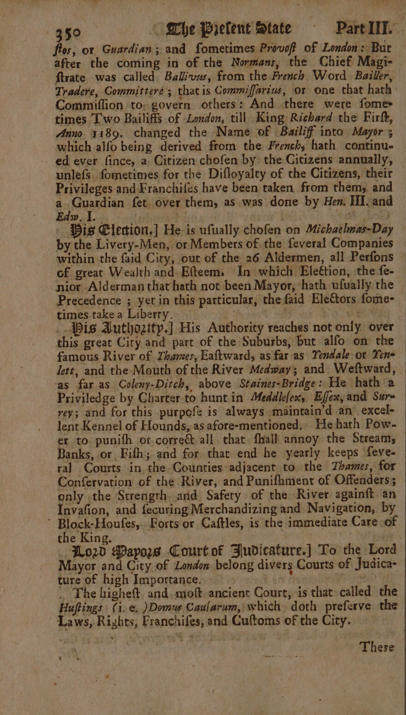 fos, or Guardian; and fometimes Provoft of London: But after the coming in of the Normans, the Chief Magi- ftrate was called, Balivus, from the French, Word. Bailler, Tradere, Committeré; that is Commiffarim, or one that hath- Commiffion to, govern others: And there were fomes times Iwo Bailiffs of London, till King Richard the Firf, Anno 1189. changed the Name of Bailiff into Mayor ; which alfo being derived from the Frenchy hath continue ed ever fince, a Citizen chofen by: the Citizens annually, unlefs fometimes for the Difloyalty of the Citizens, their Privileges and Franchifes have been taken from them, and a. Guardian fet. over them, as was done by Hen, HI. and Edw. I. | Bis Elecion,] He is ufually chofen on Michaelmas-Day by the Livery-Men, or Members of the feveral Companies within the faid City, out of the 26 Aldermen, all Perfons — of great Wealth and. Efteem. In which Eleétion, the fe-— nior Alderman that hath not been Mayor, ‘hath ufually the Precedence ; yet in this particular, thefaid Electors fome- times.take a Liberry. | | NO WR a _ Wis Authozity.] His Authority reaches not only over — this great City and part of the Suburbs, but alfo on the ~ famous River of Zhames, Eaftward, as faras Yendale or Yene lett, and the-Mouth of the River Medway; and Weftward, ‘as far as Coleny-Ditch, above Staines-Bridge: He hath a — Priviledge by Charter-to hunt in Meddlefen, Effem,and Sur= | rey; and for this purpofe is always maintain’d an’ excel- | lent Kennel of Hounds, as afore-mentioned, He hath Pow- er to. punith or correct all chat fhall annoy the Stream, _ Banks, or, Fifh; and for that end he yearly keeps feve- ral Courts in, the Counties adjacent to the Thames, for Confervation of the River, and Punifhment of Offenders; only the Strength. and Safety of the River againft an Invafion, and fecuring Merchandizing and Navigation, by ’ Block-Houfes,. Forts or Caftles, is the immediate Care of the King. : . Lod Wayors Court of Judicature.) To the Lord Mayor and City of London belong divers Courts of Judica- ture of high Importance. sf tH . The higheft. and. moft. ancient Court, is that called the Huftings (i.e. )Domus Caularum, which, doth preferve the Laws, Rights, Franchifes, and Cuftoms of the City. There t