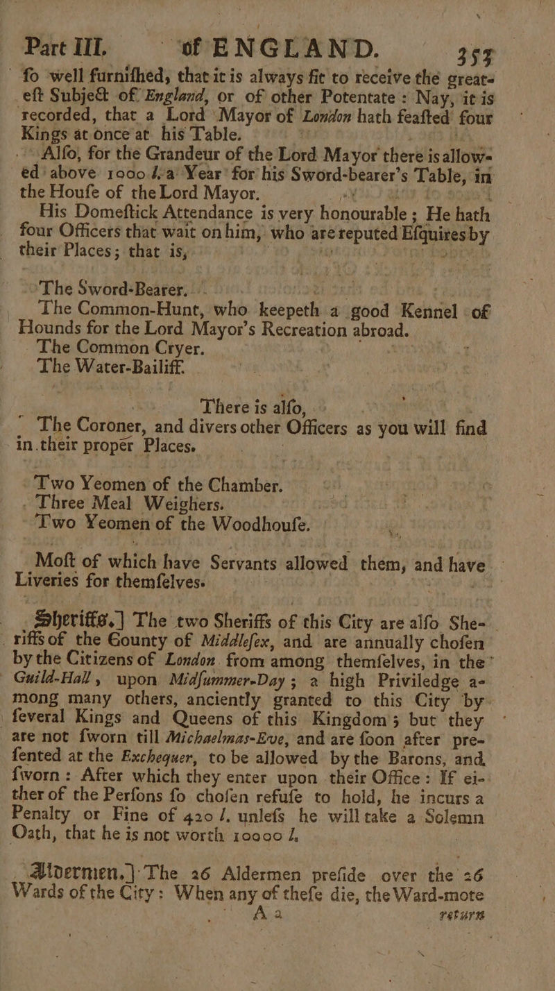 fo well furnithed, that it is always fit to receive the greats eft Subje&amp;t of England, or of other Potentate : Nay, it is recorded, that a Lord Mayor of London hath feafted four Kings at once at his ‘Table. i +8 HA Alf, for the Grandeur of the Lord Mayor there is allow- ed above 1000.4-a' Year’ for his Sword-bearer’s Table, in the Houfe of the Lord Mayor. | jE h) RANE, mi. His Domeftick Attendance is very honourable ; He hath four Officers that wait on him, who are reputed Efquires by their Places; that is, , HG OKO t RY Rage » The Sword-Bearer..- uh 3k ¥ The Common-Hunt, who keepeth 2 good Kennel of Hounds for the Lord Mayor’s Recreation abroad. The Common Cryer. et: The Water-Bailiff. By | There is alfo, | : The Coroner, and divers other Officers as you will find in.their proper Places. i Two Yeomen of the Chamber. A ; . Three Meal Weighers. eke : Two Yeomen of the Woodhoufe. . Mott of which have Servants allowed them, and have — Liveries for themfelves. : bg fos . Sheriffs.) The two Sheriffs of this City are alfo She- _miffsof the Gounty of Middlefex, and are annually chofen by the Citizens of London from among themfelves, in the” Guild-Hall, upon Midfummer-Day ; a high Priviledge a- mong many others, anciently granted to this City by feveral Kings and Queens of this Kingdom’; but they are not fworn till Michaelmas-Eve, and are foon after pre- fented at the Exchequer, to be allowed by the Barons, and fworn : After which they enter upon their Office: If ei- ther of the Perfons fo chofen refufe to hold, he incurs a Penalty or Fine of 420 /. unlefs he willtake 2 Solemn Oath, that he is not worth 10000 i, : Aldermen, | The 26 Aldermen prefide over the 26 Wards of the City: When any of thefe die, the Ward-mote 2 returns