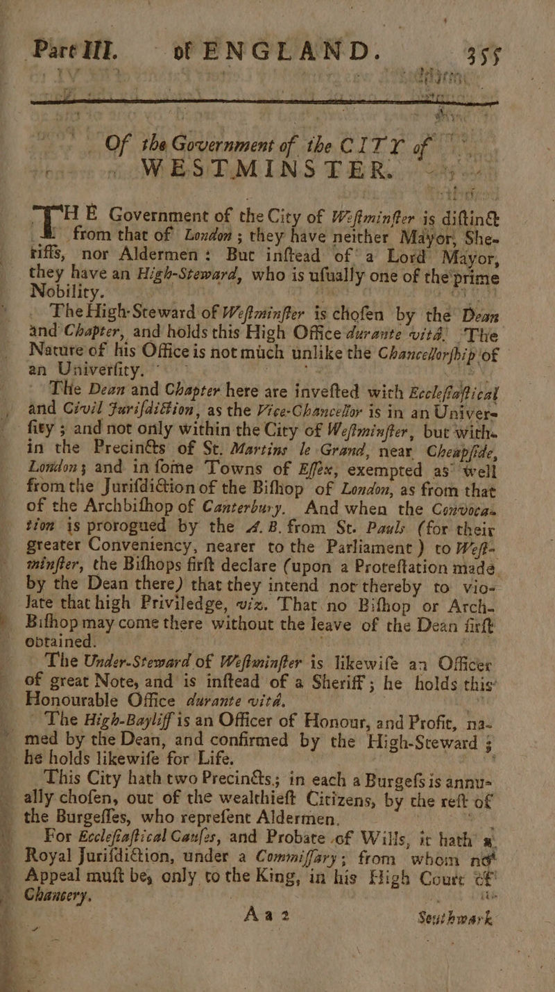 Of the Government of the CITY of WES DM LLNS EE Re.) y's+ Ae E Government of the City of Wftminftor is diftin&amp; = from that of London ; they have neither Mayor, She- riffs, nor Aldermen: Buc inftead of’ a Lord Mayor, oe have an High-Steward, who is ufually one of the'prime obility. | YA PBvH The High-Steward of Weftminfler is chofen by the Dean and Chapter, and holds this High Office durante vit! ‘The Nature of his Office is not mich unlike the Chancefor{hip of an Univerfity. , ‘ ‘Jags The Dean and Chapter here are invefted with Ecclefiaftical and Civil furifdition, as the Vice-Chancelor is in an Univers fity ; and not only within the City of Wefiminfter, but with« in the Precin&amp;s of St. Martins le Grand, near Cheapjide, Londons and infome Towns of Effex, exempted as° well from the JurifdiGion of the Bifhop of London, as from that of the Archbifhop of Canterbury, And when the Convocas tion is prorogued by the 4.8. from St. Pauly (for their _ greater Conveniency, nearer to the Parliament ) to Weft _ tminfter, the Bifhops firft declare (upon a Proteftation made. by the Dean there) that they intend nor thereby to vio- Sate thathigh Priviledge, viz. That. no Bifhop or Arch- | Bithop may come there without the leave of the Dean fir obtained. : The Under-Steward of Weftiminfter is likewife an Officer of great Note, and is inftead of a Sheriff; he holds this: Honourable Office durante vitd. hoa | The High-Bayliff is an Officer of Honour, and Profit, na- ~ med by the Dean, and confirmed by the High-Sceward 5 he holds likewife for Life. Neh This City hath two Precinéts,; in each a Burgefsis annu- _ ally chofen, out of the wealthieft Citizens, by che reft of _ the Burgeffes, who reprefent Aldermen. . 5b | _ For Ecclefiaftical Caufes, and Probate of Wills, ic hath’ »: _ Royal Jurifdition, under a Commiffary; from whom not _ Appeal muft be, only tothe King, in his High Courr ef Chancery, | ‘ a : Aaz Seuihwark