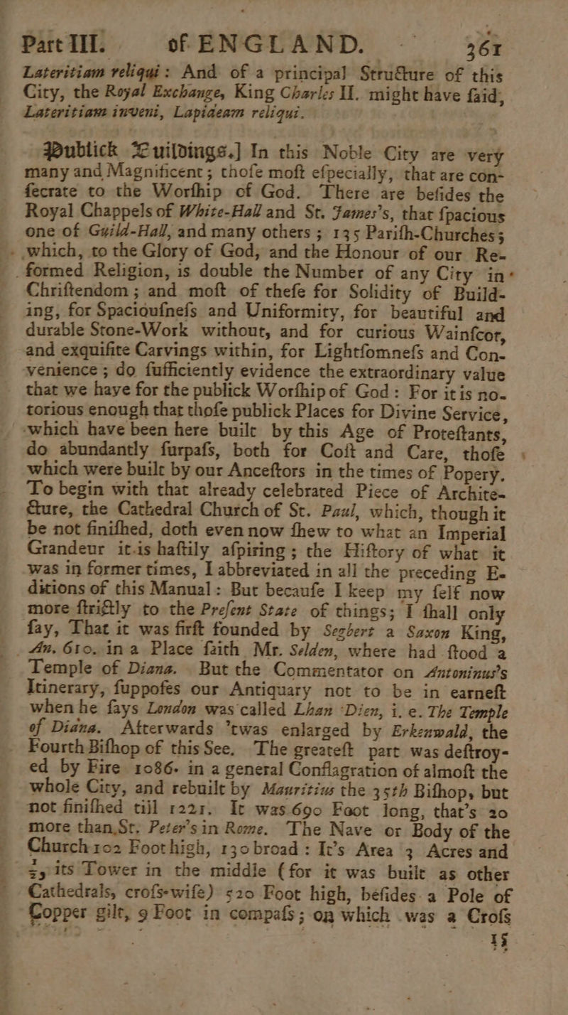 Lateritiam veliqgi: And of a principal Strufture of this City, the Royal Exchange, King Charles I. might have faid, Lateritiam inveni, Lapiaeam reliqui. Publick Cuildings.] In this Noble City are very many and Magnificent; thofe moft efpecially, that are con- fecrate to the Worfhip of God. There are befides the Royal Chappels of White-Hall and St. Fames’s, that {pacious one of G#ild-Hal, and many others ; 135 Parifh-Churches ; - which, to the Glory of God, and the Honour of our Re- formed Religion, is double the Number of any City in* Chriftendom ; and moft of thefe for Solidity of Build- ing, for Spacioufnefs and Uniformity, for beautiful and durable Stone-Work without, and for curious Wainfcor, and exquifite Carvings within, for Lightfomnefs and Con- venience ; do fufficiently evidence the extraordinary value that we haye for the publick Worfhip of God: For itis no- torious enough that thofe publick Places for Divine Service, ‘which have been here buile by this Age of Proteftants, do abundantly furpafs, both for Coft and Care, thofe ) which were built by our Anceftors in the times of Popery. To begin with that already celebrated Piece of Archite- cure, the Cathedral Church of St. Paul, which, though it be not finifhed, doth even now thew to what an Imperial Grandeur it.is haftily afpiring ; the Hiftory of what it was in former times, I abbreviated in all the preceding E- ditions of this Manual: But becaufe Ikeep my {elf now more ftriftly to the Prefent State of things; I thal] only fay, That it was firft founded by Seghert a Saxon King, Temple of Diana. But the Commentator on Antoninus’s Itinerary, fuppofes our Antiquary not to be in earneft when he fays London was called Lhan ‘Dien, i. e. The Temple of Diana. Atrerwards “twas enlarged by Erkznwald, the - Fourth Bifhop of thisSee. The greateft part was deftroy- ed by Fire 1086- in a general Conflagration of almoft the whole City, and rebuilt by Mauritius the 35th Bifhop, but not finifhed tijl 1221. It was690 Foot long, that’s 20 more than,St, Peter’sin Rome. The Nave or Body of the Church 102 Foothigh, 130 broad: It’s Area 3 Acres and $y its Tower in the middle (for it was built as other Cathedrals, crofsewife) 520 Foot high, béfides.a Pole of Copper gilt, 9 Foot in compafs; og which was a Crofs WD :; 15