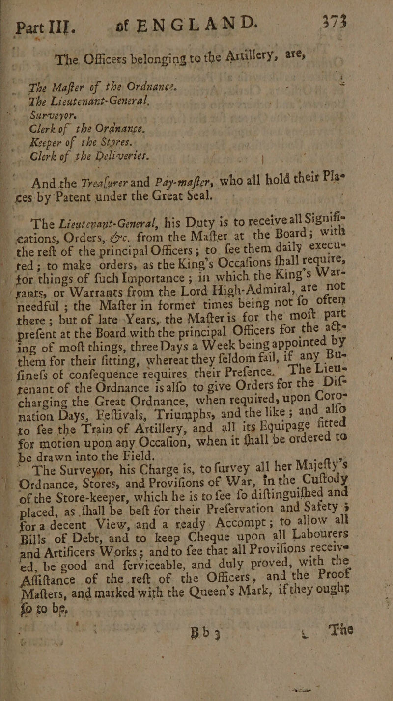 g The, Officers belonging to the Astillery, are, The Mafter of the Ordnance. ii rc The Lieutenant-General, . * . Surveyor. Clerk of the Ordnange. _. Keeper of the Stores. - Clerk of the Deliveries. we i And the Trealurer and Pay-majter, who all hold their Plas _ ces by Patent under the Great Seal. The Lientcnant-General, his Duty is to receiveall Signifi- cations, Orders, Gc. from the Mafter at the Board; with __the reft of the principal Officers; to. fee them daily execu- - ted; to make orders, as the King’s Occafions fhall require, tor things of fuch Importance ; in which the King’s War- -/xants, or Warrants from the Lord High-Admiral, are not needful ; the Mafter in formet times being not fo often there ; but of Jate Years, the Mafteris for the moft part _ prefent at the Board with the principal Officers for the att= ing of moft things, three Days a Week being appointed by — _ ‘them for their fitting, whereac they feldom fail, if any Bu- - finefs of confequence requires théir Prefence. The Lieus _ genant of the Ordnance isalfo to give Orders for the _ Dif charging the Great Ordnance, when required, upon Coro __ - nation Days, Feftivals, Triumphs, and the like ; and_alfo to fee the Train of Artillery, and all its Equipage fitted - for motion upon any Occafion, when it {hall be ordered to be drawn into the Field. 7 ‘ | * The Surveyor, his Charge is, to furvey all her Majefty’s Ordnance, Stores, and Provifions of War, inthe Cuftody of the Store-keeper, which he is to fee fo diftinguifhed and placed, as .thall be beft for their Prefervation and Safety 5 fora decent View, and a ready Accompt; to allow all _ Bills of Debt, and to keep Cheque upon all Labourers _ and Artificers Works ; andto fee that all Provifions receive ed, be good and ferviceable, and duly proved, with the . Affiftance of the .reft of the Officers, and the Proof .. bm be and marked with the Queen’s Mark, ifthey ought my #2, F248, | Bb 3 , ‘The dua