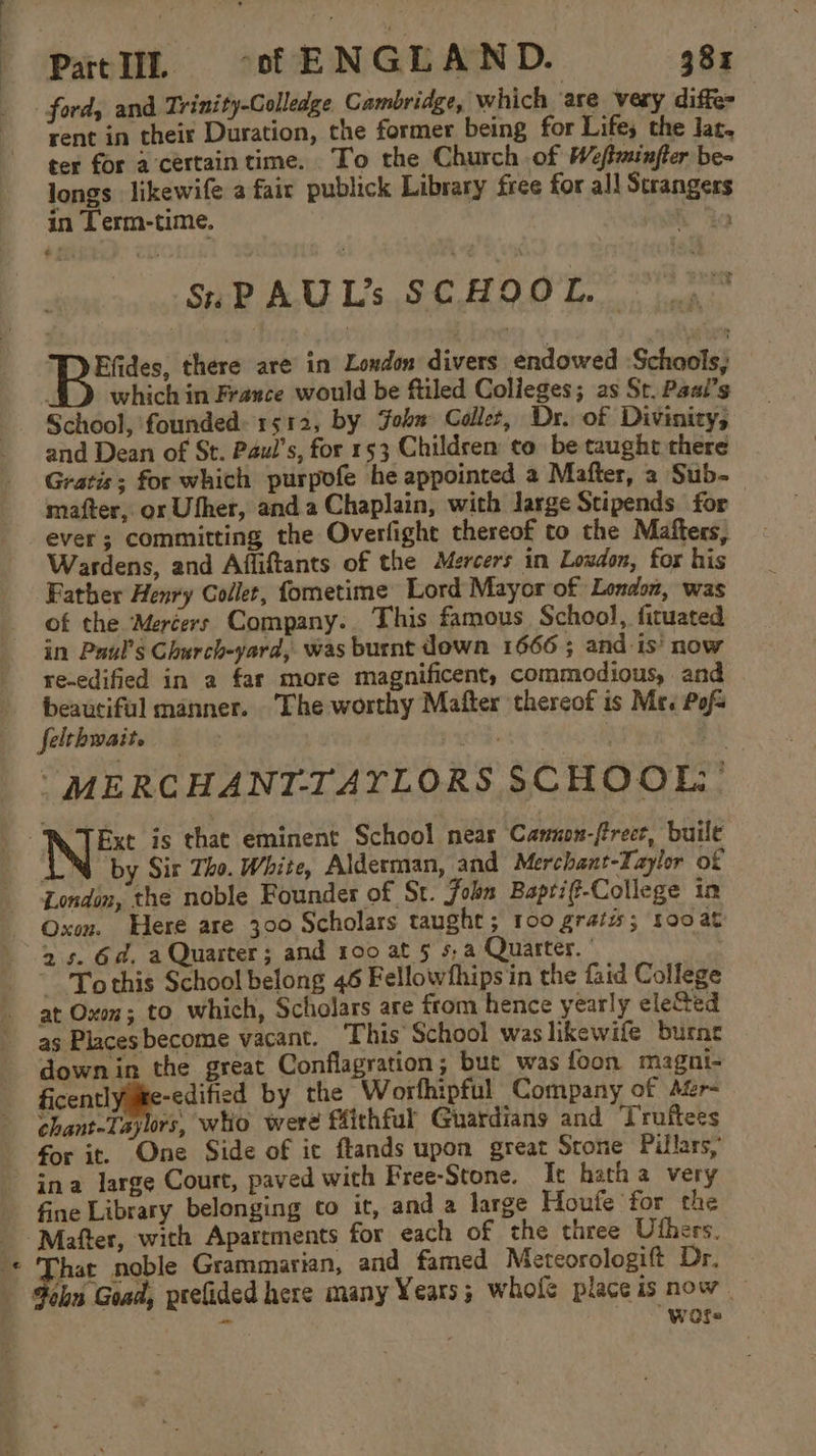 ford, and Trinity-Golledge Cambridge, which are very diffe rent in their Duration, the former being for Lifes the lat, ter for a'certaintime. To the Church of Weftminfter be- longs likewife a fair publick Library free for all Strangers in Term-time. , SnPAUL’s SCHOOL... 4 Efides, there are in London divers endowed :Schools, . which in France would be ftiled Colleges; as St. Paal’s School, founded: 1512, by John Collet, Dr. of Divinity, and Dean of St. Paul’s, for 153 Children to be taught there Gratis; for which purpofe he appointed a Mafter, a Sub- mafter, or Uther, anda Chaplain, with Jarge Stipends for ever; committing the Overfight thereof to the Mafters, Wardens, and Affiftants of the Mercers in Loudon, for his Father Henry Collet, fometime Lord Mayor of London, was of the Mercers Company. This famous School, ficuated in Paul's Church-yard, was burnt down 1666 ; and is’ now re-edified in a far more magnificent, commodious, and beauciful manner. The worthy Mafter thereof is Mex Pofs felthwait. atta. f ] “MERCHANT-TAYLORS SCHOOL - ATExt is that eminent School near Cannon-frect, buile AN by Sir Tho. White, Alderman, and Merchant-Yaylor of London, the noble Founder of St. John Baptif-College in Oxon. Here are 300 Scholars taught ; 100 gratis; tooat &gt; s. 6d. a Quarter; and 100 at 5 s,a Quarter. | , ~ To this School belong 46 Fellowfhips in the faid College at Oxon; to which, Scholars are from hence yearly ele@ed as Places become vacant. This School was likewife burnt down in the great Conflagration; but was foon magni- ficently ite-edified by the Worthipful Company of Afr- chant-Taylrs, who were ffithful Guardians and Truftees for it. One Side of it ftands upon great Srone Pillars, ~ ina large Court, paved with Free-Stone. It hath a very fine Library belonging to it, and a large Houfe for the Mafter, with Apartments for each of the three Uthers. on a noble Grammarian, and famed Meteorologift Dr. a ohn Goad, peefided here many Years; whofe place is now. - _ - WOfs