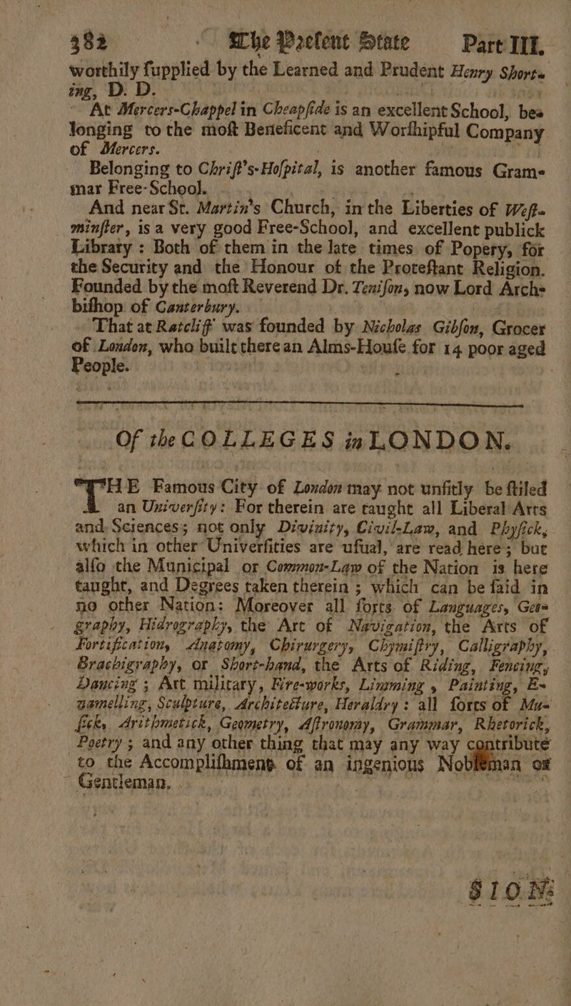 worthily fupplied by the Learned and Prudent Henry Shorts ing, D. D. | pik] ib seg | “ie Mercers-Chappel in Cheapfide is an excellent School, bes longing tothe moft Beneficent and Worthipful Company of Mercers. } Yf 2 ii Belonging to Chrif’s-Hofpital, is another famous Grams mar Free-School. , “ And near St. Martin's Church, inthe Liberties of Wf minfler, isa very good Free-School, and excellent publick Library : Both of them in the late times of Popery, for the Security and the Honour of the Proteftant Religion. Founded by the moft Reverend Dr. Tenifon, now Lord Arches bifhop of Canterbury. ret That at Ratcliff was founded by Nicholas Gibfou, Grocer “ Londen, who built there an Alms-Houfe for 14 poor aged eople. ~ ; . Of the COLLEGES nLONDON. hee E Famous City of London may not unfitly be ftiled an Univerfity: For therein are caught all Liberal Arts and: Sciences; not only Divinity, Civil-Law, and Phyfick, which in other Univerfities are ufual, are read here; but alfo the Municipal or Common-Law of the Nation is here taught, and Degrees taken therein ; which can be faid in no other Nation: Moreover all forts of Languages, Geea graphy, Hidrography, the Art of Navigation, the Arts of Fortification, &lt;dnatomy, Chirurgery, Chymiftry, Calligraphy, Brachigraphy, or Short-hand, the Arts of Riding, Fencing, Dancing ; Art military, Mre-works, Limming , Painting, E- gamelling, Sculpture, Architecture, Heraldry: all forts of Mu- fick, Arithmetick, Geometry, Aftronomy, Grammar, Rhetorick, Poetry ; and any other thing that may any way contribute to the Accomplifhmeng of an ingenious Nobitman of ~ Gentleman, .. . ey SION: