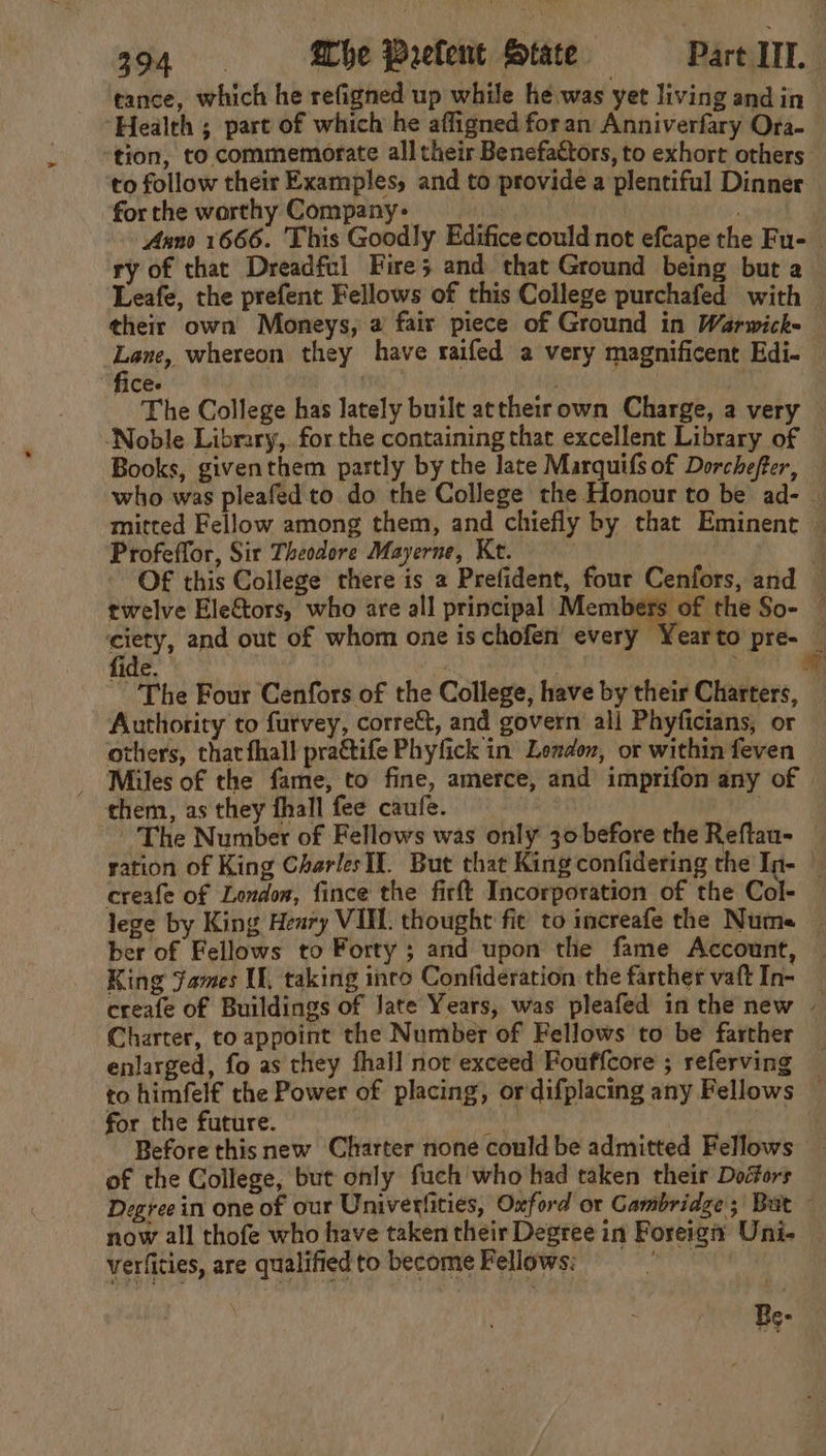 tance, which he refigned up while he was yet living and in Health ; part of which he affigned foran Anniverfary Ora- tion, to commemorate all their Benefactors, to exhort others to follow their Examples, and to provide a plentiful Dinner for the worthy Company: mer Anno 1666. This Goodly Edificecould not efcape the Fu- — ry of that Dreadful Fire; and that Ground being but a Leafe, the prefent Fellows of this College purchafed with © their own Moneys, a fair piece of Ground in Warwick- Lane, whereon they have raifed a very magnificent Edi- fice. . The College has lately built attheirown Charge, a very Noble Library, for the containing that excellent Library of — Books, giventhem partly by the late Marquifsof Dorchefter, — who was pleafed to do the College the Honour to be ad- — mitted Fellow among them, and chiefly by that Eminent — Profeffor, Sit Theodore Mayerne, Kt. . a OF this College there is a Prefident, four Cenfors, and © twelve Ele&amp;tors, who are all principal Members of the So- © ef and out of whom one is chofen’ every Yearto pre- — ide. me . - . The Four Cenfors of the College, have by their Charters, Authority to furvey, corre&amp;t, and govern ali Phyficians, or others, chat fhall prattife Phyfick in London, or within feven _ Miles of the fame, to fine, amerce, and imprifon any of © them, as they fhall fee caufe. | ~The Number of Fellows was only 30 before the Reflau- — ration of King Charles II. But that King confidering the In- _ creafe of London, fince the firft Incorporation of the Col- lege by King Heary VIL. thought fie to increafe the Nume — ber of Fellows to Forty ; and upon the fame Account, | King James If, taking into Confideration the farther vaft In- — creafe of Buildings of Jate Years, was pleafed in the new Charter, toappoint the Number of Fellows to be farther — enlarged, fo as they fhall not exceed Fouffcore ; referving — to himfelf the Power of placing, ordifplacing any Fellows — for the future. ) ta | : Before this new Charter none could be admitted Fellows of the College, but only fuch who had taken their Doiors Degree in one of our Univerfities, Oxford or Cambridge; But — now all thofe who have taken their Degree in Foreign Uni- verfities, are qualified to become Fellows: | Be-