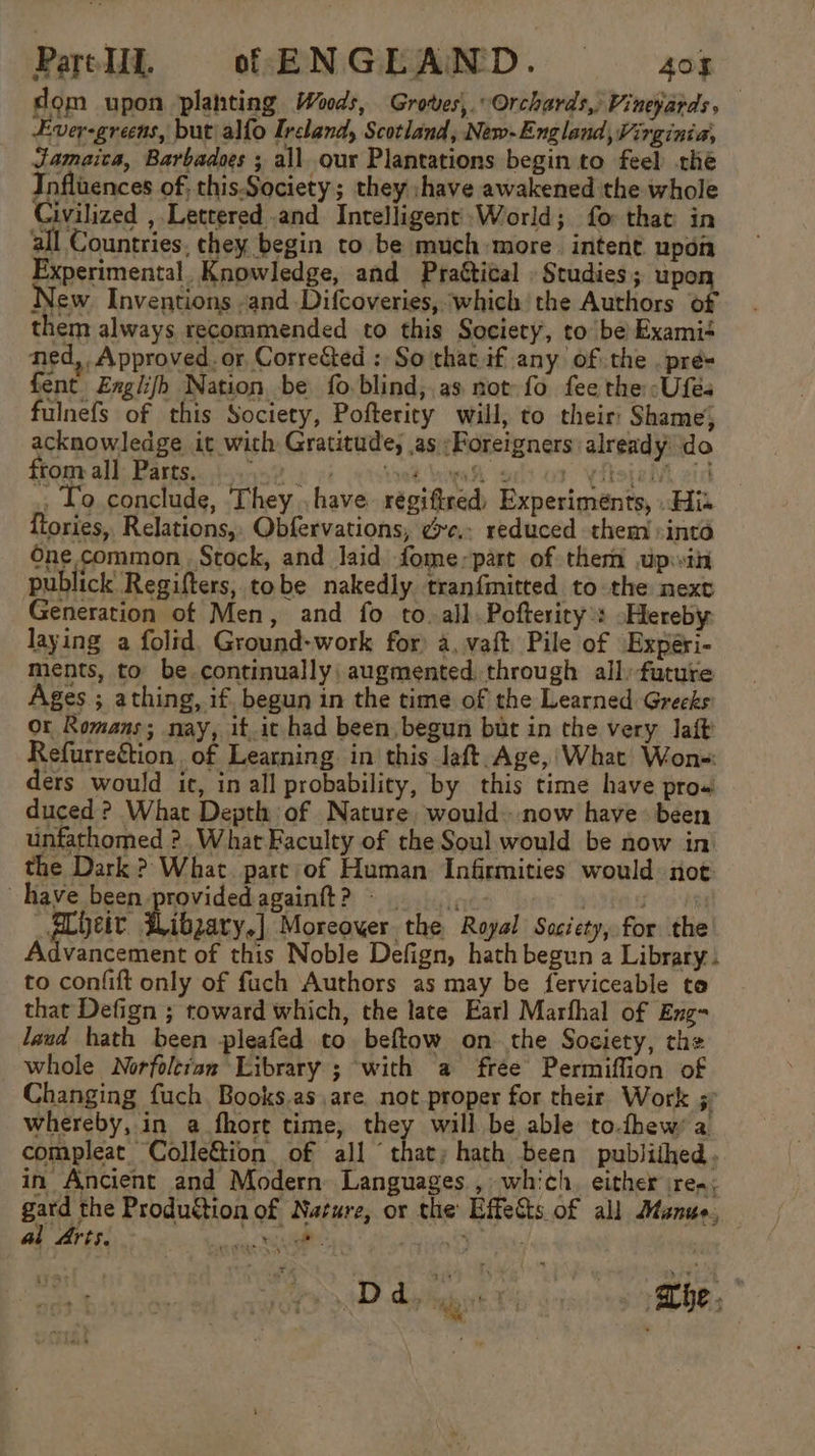 dom upon planting Woods, Groves, Orchards, Vineyards, Ever-greens, but alfo Ireland, Scotland, New-England, Virginia, Jamaica, Barbadoes ; all our Plantations begin to feel the Influences of, this. Society; they :+have awakened the whole Civilized ,.Lettered and Intelligent’World; fo that in all Countries, chey begin to be much more. intent upon Experimental, Knowledge, and Praétical . Studies; upon New. Inventions -and Difcoveries, which the Authors of them always recommended to this Society, to be Exami+ ned, Approved. or, Corrected : So that.if any ofthe .pré= fent Englifh Nation be fo.blind,.as not fo fee the -Ufés fulnefs of this Society, Pofterity will, to their: Shame; acknowledge it with Gratitude, as ;Foreigners already do ftonr all; Party. sisy-n 2p i octet Kae dior Yfopalt aid , Lo conclude, They . have régiftred, Experiments, His {tories, Relations, Obfervations, ¢xe.. reduced them -inta One common Stock, and laid fome;part of them upih publick Regifters, tobe nakedly tranfmitted to the next Generation of Men, and fo to.all.Pofterity’: ~Hereby laying a folid. Ground-work for) a, vaft. Pile of Experi- ments, to be continually: augmented. through all) future Ages ; athing, if. begun in the time of the Learned Greeks or Romans; nay, it.it had been, begun but in the very lait Refurreétion of Learning. in this laft. Age, What Won- ders would ic, in all probability, by this time have pro« duced ? What Depth of Nature, would..now have been unfathomed ?. What Faculty of the Soul would be now in the Dark ? What. part of Human Infirmities would. not have been providedagainft? Bd, Ebeit. Wibzary.] Moreover the Royal Society, for the Advancement of this Noble Defign, hath begun a Library. to confift only of fuch Authors as may be ferviceable to that Defign ; toward which, the late Earl Marfhal of Eng- laud hath been pleafed to beftow on the Society, the whole Norfoltian Library ; with a free Permiffion of Changing fuch, Books.as,are. not proper for their Work ;. whereby, in a fhore time, they will be able to.thew’a compleat ColleGion of all ‘that; hath been publithed. in Ancient and Modern Languages , which. either ireq; gard the Produftion of Nature, or the Effects of all Manus, al Arts. — 4D.duk te -s ithe,”