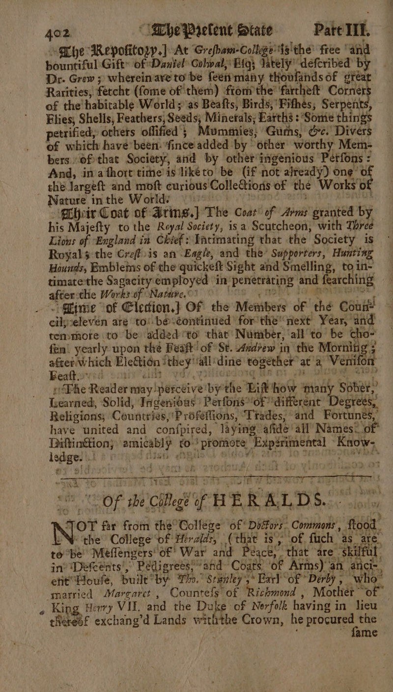 “Gbhe Repofitory.] At Stank We fg'the' free “anc bountiful Gift of Dantel Gobval, Bigs lately’ defcribed’ b Dr. Grew ; whereinare to be {een many tHoufands of gre Rarities, fetcht (fome of them) ftom the’ farcheft Corner of the habitable World; as Beafts, Birds, Fithes, Serpents, Flies; Shells, Feathers, Seeds; Minerals; Earths : ‘Some things petrified, others oflified Mumaiies! Gums, Ge. Divers of which have been: ‘fince added by other worthy Mem- bers ofthat Society, and by other ingenious Petfons : And, in'afhort'time is liketo be (if not already) ote the largeft and moft curious Colle&amp;tions of thé Works’ of ” rtusd pithe Worldy Vision (isin ete sO eee ‘Choir Coat of Aring.} The Coat’ of Arms granted by his Majefty to the Royal Society, is a Scutcheon, with Three Lious of “England in Chief: Tarimating that the Society is Royals the Creffsis an Eagle, and the’ Supporters, Hunting Hounds, Emblems of the quickeft Sight and Smelling, to in- timatethe Sagacity employed ‘in’ penetrating and fearching after:the Works of Nature.’ De 4 Oa AG eee _ &lt; Gime “of Eledion.} OF the Members of thé Coun eikieleven are ‘to! be ‘continued ' for the next Year, and temmmote to be added to’ that’ Number, ‘all to be cho- fen’ yearly upon the Beaft’ of Se. 4ad?ew in the Morning; ca Boers EleGtidn ithey'‘all‘dine together at a Veni on Beattioved sonal: yds yidieedorq ts 0: pa eee ei vDhe Reader may perceive bythe Lit how ‘many Sober,’ Learned, Solid, Tngenioas | Perfons*'of ’different Degrees, Religions; Courtries,'P rofefions, “Trades, and Fortunes, have united and confpired, laying ‘afide’ ail’ Names&lt; of par amicably to. promote Exp2rimental Know- ledge! |! dist «mis aidoW otds To tnains ona, , - ip aed iil a i neo we ne —_—7 Yh, tN ted “OF she College of HERALDS... oo: TOT far from the° College of Dosors- Commons, ftood . IN the’ College of Hiralds, (chat is), of ach 'as_ ate to be Meflenvers of’ War and Peace, that “are + skilful in’ Defcents’, Pedigrees?” ahd Coats’ ‘of Arms) an anci-, etit’Houfe, built by To. Stanley ,* Earl “of Derby ; ~who- ‘married Marcarct , Countefs of Richmond , Mother of , King Herry VIE and the Duke of Nerfolk having in lieu theresf exchang’d Lands withthe Crown, he peice Nae . : ; ~ fame